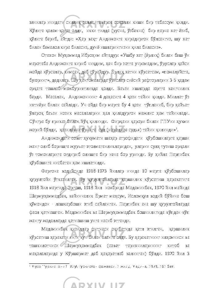 элчилар ичидаги силлиқ салла, теварак соқолли киши бир табассум қилди. Қўлига қалам-қоғоз олди, икки тилда (русча, ўзбекча) бир парча хат ёзиб, қўлига бериб, айтди: «Ҳар вақт Андижонга кирадирғон бўлсангиз, шу хат билан бемалол кира биласиз, дунё ишларингизни қила биласиз». Отахон Муҳаммад Иброҳим айтадур: «Ушбу хат (ёрлиқ) билан беш-ўн маротаба Андижонга кириб чиқдим, ҳеч бир зотга учрамадим, ўруслар қайси жойда кўрсалар, кимсан, деб сўрайдур. Ёрлиқ хатни кўрсатсам, «пожалуйста, буюринг», дедилар. Шу ҳангомаларда ўрислар сиёсий рафторларни 3-5 қадам орқага ташлаб мажбуриятликда қолди. Баъзи ишларда юртга кенгчилик берди. Масалан, Андижоннинг 4 даҳасига 4 қози тайин қилди. Миллат ўз ихтиёри билан сайлади. Уч ойда бир марта бу 4 қози тўпланиб, бир ҳайъат ўлароқ баъзи нозик масалаларни ҳал қиладурғон мажлис ҳам тайинлади. Сўнгра бу приказ билан йўқ қилинди. Фирқани қарори билан ГПУни ҳукми жорий бўлди, қозиларни ўрнига суд (нородное судья) тайин қилинди» 1 . Андижондаги совет ҳукумати шаҳар атрофидаги қўрбошиларга қарши жанг олиб боришга журъат этолмаганликларидан, уларни сулҳ тузиш орқали ўз томонларига оғдириб олишга бир неча бор уринди. Бу ҳийла Парпибек қўрбошига нисбатан ҳам ишлатилди. Фарғона водийсида 1918-1923 йиллар ичида 10 марта қўрбошилар қурултойи ўтказилган. Бу қурултойларда қаршилик кўрсатиш ҳаракатига 1918 йил мартида Эргаш, 1918 йил ноябрида Мадаминбек, 1920 йил майида Шермуҳаммадбек, кейинчалик Ёрмат маҳсум, Исломқул водий бўйича бош қўмондон - лашкарбоши этиб сайланган. Парпибек ана шу қурултойларда фаол қатнашган. Мадаминбек ва Шермуҳаммадбек бошчилигида кўпдан-кўп жангу жадалларда қатнашиш унга насиб этганди. Мадаминбек қизиллар фитнаси оқибатида қатл этилгач, қаршилик кўрсатиш ҳаракати янги куч билан аланга олди. Бу ҳаракатнинг илҳомчиси ва ташкилотчиси Шермуҳаммадбек (совет тарихчиларининг китоб ва мақолаларида у Кўршермат деб ҳақоратлаб келинган) бўлди. 1920 йил 3 1 Мусо Туркистоний. Улу\ Туркистон фожеаси. 1-жилд. Мадина, 1979, 161-бет. 