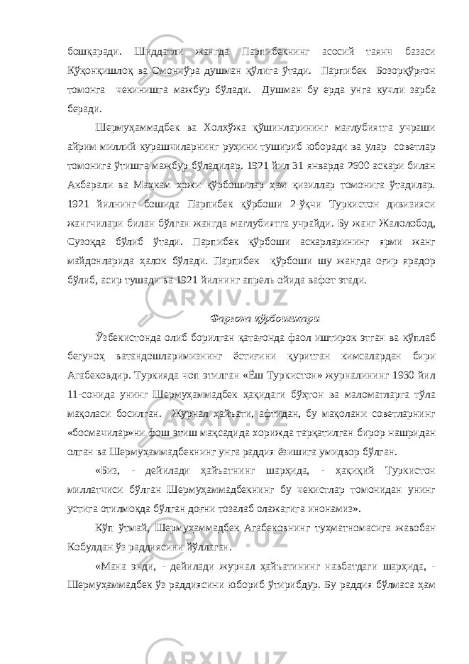 бошқаради. Шиддатли жангда Парпибекнинг асосий таянч базаси Қўқонқишлоқ ва Омончўра душман қўлига ўтади. Парпибек Бозорқўрғон томонга чекинишга мажбур бўлади. Душман бу ерда унга кучли зарба беради. Шермуҳаммадбек ва Холхўжа қўшинларининг мағлубиятга учраши айрим миллий курашчиларнинг руҳини тушириб юборади ва улар советлар томонига ўтишга мажбур бўладилар. 1921 йил 31 январда 2600 аскари билан Акбарали ва Маҳкам ҳожи қўрбошилар ҳам қизиллар томонига ўтадилар. 1921 йилнинг бошида Парпибек қўрбоши 2-ўқчи Туркистон дивизияси жангчилари билан бўлган жангда мағлубиятга учрайди. Бу жанг Жалолобод, Сузоқда бўлиб ўтади. Парпибек қўрбоши аскарларининг ярми жанг майдонларида ҳалок бўлади. Парпибек қўрбоши шу жангда оғир ярадор бўлиб, асир тушади ва 1921 йилнинг апрель ойида вафот этади. Фарғона қўрбошилари Ў збекистонда олиб борилган қатағонда фаол иштирок этган ва кўплаб бегуноҳ ватандошларимизнинг ёстиғини қуритган кимсалардан бири Агабековдир. Туркияда чоп этилган «Ёш Туркистон» журналининг 1930 йил 11-сонида унинг Шермуҳаммадбек ҳақидаги бўҳтон ва маломатларга тўла мақоласи босилган. Журнал ҳайъати, афтидан, бу мақолани советларнинг «босмачилар»ни фош этиш мақсадида хорижда тарқатилган бирор нашридан олган ва Шермуҳаммадбекнинг унга раддия ёзишига умидвор бўлган. «Биз, - дейилади ҳайъатнинг шарҳида, - ҳақиқий Туркистон миллатчиси бўлган Шермуҳаммадбекнинг бу чекистлар томонидан унинг устига отилмоқда бўлган доғни тозалаб олажагига инонамиз». Кўп ўтмай, Шермуҳаммадбек Агабековнинг туҳматномасига жавобан Кобулдан ўз раддиясини йўллаган. «Мана энди, - дейилади журнал ҳайъатининг навбатдаги шарҳида, - Шермуҳаммадбек ўз раддиясини юбориб ўтирибдур. Бу раддия бўлмаса ҳам 