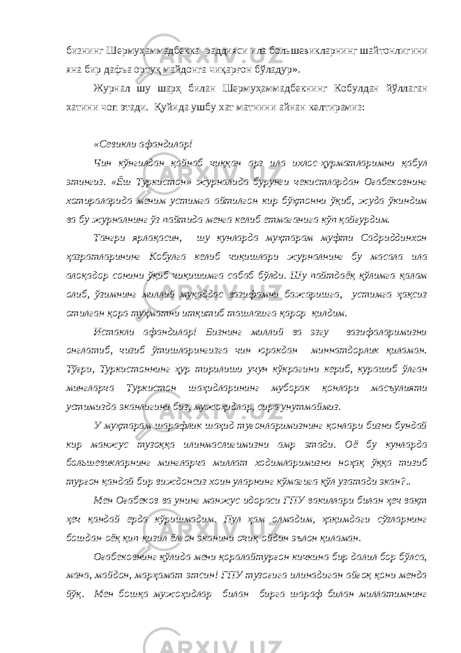 бизнинг Шермуҳаммадбекка раддияси ила большевикларнинг шайтонлигини яна бир дафъа ортуқ майдонга чиқарғон бўладур». Журнал шу шарҳ билан Шермуҳаммадбекнинг Кобулдан йўллаган хатини чоп этади. Қуйида ушбу хат матнини айнан келтирамиз: «Севикли афандилар! Чин кўнгилдан қайнаб чиққан арз ила ихлос-ҳурматларимни қабул этингиз. «Ёш Туркистон» журналида бурунги чекистлардан Оғабековнинг хотираларида меним устимга айтилгон кир бўҳтонни ўқиб, жуда ўкиндим ва бу журналнинг ўз пайтида менга келиб етмаганига кўп қайғурдим. Тангри ярлақасин, шу кунларда муҳтарам муфти Садриддинхон ҳазратларининг Кобулга келиб чиқишлари журналнинг бу масала ила алоқадор сонини ўқиб чиқишимга сабаб бўлди. Шу пайтдаёқ қўлимга қалам олиб, ўзимнинг миллий муқаддас вазифамни бажаришга, устимга ҳақсиз отилган қора туҳматни итқитиб ташлашга қарор қилдим. Истакли афандилар! Бизнинг миллий ва эзгу вазифаларимизни онглатиб, чизиб ўтишларингизга чин юракдан миннатдорлик қиламан. Тўғри, Туркистоннинг ҳур тирилиши учун кўкрагини кериб, курашиб ўлган мингларча Туркистон шаҳидларининг муборак қонлари масъулияти устимизда эканлигини биз, мужоҳидлар, сира унутмаймиз. У муҳтарам шарафлик шаҳид туғонларимизнинг қонлари бизни бундай кир манжус тузоққа илинмаслигимизни амр этади. Оё бу кунларда большевикларнинг мингларча миллат ходимларимизни ноҳақ ўққа тизиб турғон қандай бир виждонсиз хоин уларнинг кўмагига қўл узатади экан?.. Мен Оғабеков ва унинг манжус идораси ГПУ вакиллари билан ҳеч вақт ҳеч қандай ерда кўришмадим. Пул ҳам олмадим, ҳақимдаги сўзларнинг бошдан-оёқ қип-қизил ёлғон эканини очиқ-ойдин эълон қиламан. Оғабековнинг қўлида мени қоралайтурғон кичкина бир далил бор бўлса, мана, майдон, марҳамат этсин! ГПУ тузоғига илинадиган айғоқ қони менда йўқ. Мен бошқа мужоҳидлар билан бирга шараф билан миллатимнинг 