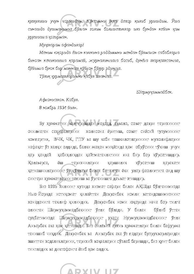 қутулиши учун чоришдим. Кўксимни ўққа девор қилиб уришдим. Ўша синашда душманимиз бўлган золим большевиклар ила бундан кейин ҳам урушишга ҳозирман. Муҳтарам афандилар! Меним юқорида ёзғон кичкина раддиямни мендан бўлмағон сабабларга биноан кечикишига қарамай, журналингизга босиб, дунёга тарқатсангиз, бўйимга буюк бир миннат қўйғон бўлур эдингиз. Тўлиқ ҳурматларимни қабул этингиз. Шермуҳаммадбек. Афғонистон. Кобул. 8 ноябрь 1934 йил». Бу ҳужжатни келтиришдан мақсад, аввало, совет даври тарихининг очилмаган саҳифаларини холисона ёритиш, совет сиёсий тузумининг компартия, ВЧК, ЧК, ГПУ ва шу каби ташкилотларининг мухолифларни нафақат ўз халқи олдида, балки жаҳон миқёсида ҳам обрўсини тўкиш учун ҳар қандай қабиҳликдан қайтмаганлигини яна бир бор кўрсатишдир. Қолаверса, ёш тарихчиларни қаршилик кўрсатиш ҳаракати қатнашчиларининг ўз қўллари билан битилган ёки улар фаолиятига оид шу сингари ҳужжатларни топиш ва ўрганишга даъват этишдир. Биз 1995 йилнинг кузида хизмат сафари билан АҚШда бўлганимизда Нью-Йоркда истиқомат қилаётган Давронбек исмли ватандошимизнинг хонадонига таклиф қилиндик. Давронбек номи юқорида неча бор тилга олинган Шермуҳаммадбекнинг ўғли бўлади. У билан бўлиб ўтган суҳбатимизда Шермуҳаммадбекнинг укаси Нурмуҳаммадбекнинг ўғли Анварбек ака ҳам қатнашди. Биз оилавий архив ҳужжатлари билан бафуржа танишиб чиқдик. Давронбек ва Анварбек ака ўз падари бузрукворларидан эшитган эсдаликларини, тарихий воқеаларни сўзлаб беришди, биз қунт билан тингладик ва диктофонга ёзиб ҳам олдик. 