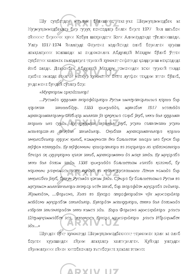 Шу суҳбатдан маълум бўлишича, ака-ука Шермуҳаммадбек ва Нурмуҳаммадбеклар бир гуруҳ понсодлар билан бирга 1927 йил шаъбон ойининг биринчи куни Кобул шаҳридаги Боғи Алимардонда тўпланишади. Улар 1917-1924 йилларда Фарғона водийсида олиб борилган кураш лавҳаларини эслашади ва андижонлик Абдулҳай Махдум бўлиб ўтган суҳбатни келажак авлодларга тарихий ҳужжат сифатида қолдириш мақсадида ёзиб олади. Давронбек Абдулҳай Маҳдум томонидан эски туркий тилда арабча имлода ёзилган мазкур ҳужжатни бизга лутфан тақдим этган бўлиб, унда мана бундай сўзлар бор: «Муҳтарам орқадошлар! ...Русияда ҳуррият тарафдорлари Русия императорлигига қарши бир ҳаракат этишибдур. 1333 ҳижрийда, мутобик 1917 исавийда мухториятларини олиб ҳар миллат ўз ҳуқуқига соҳиб ўлуб, икки йил ҳуррият тарихи ила сурди. Бу ҳукумат ташкил ўлуб, усули салтанати усули машварот-ла тақдил этилдилар. Оқибат мухториятчилара қарши инқилобчилар хуруж қилиб, коммунист ёки большевик шиори ила буюк бир тўфон келтурди. Бу тўфоннинг ҳашоратлари ва заҳарлари-ла ҳайвонотлари бечора оқ гуруҳларни ҳалок этиб, мухториятни-да маҳв этди. Бу муҳораба икки йил давом этди. 1336 ҳижрийда большевизм ғалаба қозониб, бу нархнинг раҳнамоси асли яҳудий ва кейин руслашмиш Ленин номида бир инқилобчи ўлуб, бутун Русияда ҳоким ўлди. Сўнгра бу большевизмга Русия ва мусулмон миллатчилари такрор исён этиб, бир тарафдан муҳораба очдилар. Жумладан, ...Фарғона, Хива ва Бухоро атрофларидан чўх мужоҳидлар майдони муҳорабая отилдилар. Булардан машҳурлари, етти йил давомида ғайрат этганларидан икки кимса эди. Бири Фарғона мужоҳидлари раиси Шермуҳаммадбек эса, иккинчиси Бухоро мужоҳидлари раиси Иброҳимбек эди...» Шундан сўнг ҳужжатда Шермуҳаммадбекнинг таржимаи ҳоли ва олиб борган курашидан айрим лавҳалар келтирилган. Қуйида улардан айримларини айнан китобхонлар эътиборига ҳавола этамиз: 