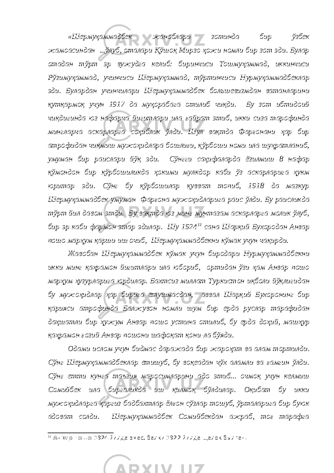 «Шермуҳаммадбек жаноблари зотинда бир ўзбек жамоасиндан ...ўлуб, оталари Қўшоқ Мирзо ҳожи номли бир зот эди. Булар отадан тўрт эр вужудга келиб: биринчиси Тошмуҳаммад, иккинчиси Рўзимуҳаммад, учинчиси Шермуҳаммад, тўртинчиси Нурмуҳаммадбеклар эди. Булардан учинчилари Шермуҳаммадбек большевизмдан ватанларини қутқармоқ учун 1917 да муҳорабага отилиб чиқди. Бу зот ибтидоий чиқдигинда юз нафарча йигитлари ила ғайрат этиб, икки сиза тарофинда мингларча аскарларга соҳиблик ўлди. Шул вақтда Фарғонани ҳар бир атрофидан чиқмиш мужоҳидлара бошлиғи, қўрбоши номи ила шуҳратланиб, умуман бир раислари йўқ эди. Сўнгги саҳифаларда ёзилмиш 8 нафар қўмондон бир қўрбошиликда ҳокими мулкдор каби ўз аскарларига ҳукм юритар эди. Сўнг бу қўрбошилар қувват топиб, 1918 да мазкур Шермуҳаммадбек умуман Фарғона мужоҳидларига раис ўлди. Бу раисликда тўрт йил давом этди. Бу вақтда юз минг мунтазам аскарларга молик ўлуб, бир эр каби фармон этар эдилар. Шу 1924 11 сана Шарқий Бухородан Анвар пошо марҳум қарши иш очиб, Шермуҳаммадбекни кўмак учун чақирди. Жавобан Шермуҳаммадбек кўмак учун биродари Нурмуҳаммадбекни икки минг қаҳрамон йигитлари ила юбориб, ортидан ўзи ҳам Анвар пошо марҳум ҳузурларига юрдилар. Бахтсиз миллат Туркистон иқболи йўқлигидан бу мужоҳидлар ҳар бирига етушмасдан, аввал Шарқий Бухоронинг бир қарияси атрофинда Балжувон номли шум бир ерда руслар тарафидан даҳшатли бир ҳужум Анвар пошо устина отилиб, бу ерда доҳий, машҳур қаҳрамон ғозий Анвар пошони шафоқат қони-ла бўяди. Одами ислом учун бидмас даражада бир жароҳат ва алам тортилди. Сўнг Шермуҳаммадбеклар етишуб, бу воқеадан чўх аламли ва ғамгин ўлди. Сўнг етти кунга таъзия маросимларини адо этиб... очмоқ учун келмиш Сомийбек ила биргаликда иш қилмоқ бўлдилар. Оқибат бу икки мужоҳидларга ҳаргиз бадбахтлар ёлғон сўзлар тошуб, ўрталарига бир буюк адоват солди. Шермуҳаммадбек Сомийбекдан ажраб, тоғ тарафга 11 Анвар пошо 1924 йилда эмас, балки 1922 йилда щалок былган. 