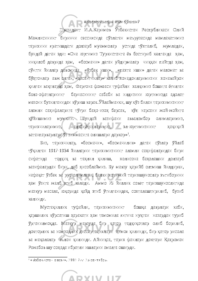 «Босмачилар» ким бўлган? Президент И.А.Каримов Ўзбекистон Республикаси Олий Мажлисининг биринчи сессиясида сўзлаган маърузасида мамлакатимиз тарихини яратишдаги долзарб муаммолар устида тўхталиб, жумладан, бундай деган эди: « Она юртимиз Туркистонга ёв бостириб келганда ҳам, инқилоб даврида ҳам, «босмачи» деган уйдирмалар чиққан пайтда ҳам, сўнгги йиллар давомида «ўзбек иши», «пахта иши» деган маломат ва бўҳтонлар авж олган, «десантчилар» келиб хонадонларимизни хонавайрон қилган вақтларда ҳам, Фарғона фожеаси туфайли халқимиз бошига ёғилган бало-офатларнинг барчасининг сабаби ва илдизини юртимизда адолат мезони бузилганидан кўриш керак.Ўйлайманки, шу кўз билан тарихимизнинг аламли саҳифаларига тўғри баҳо-изоҳ берсак, кўп нарсани жой-жойига қўйишимиз мумкин. Шундай вазифани авваламбор олимларимиз, тарихчиларимиз, адабиётчиларимиз, эл-юртимизнинг ҳақиқий ватанпарварлари ўз зиммасига олишлари даркор» 1 . Биз, тарихчилар, «босмачи», «босмачилик» деган сўзлар ўйлаб тўқилган 1917-1934 йилларни тарихимизнинг аламли саҳифаларидан бири сифатида тадқиқ ва таҳлил қилиш, холисона баҳолашни долзарб вазифалардан бири, деб ҳисоблаймиз. Бу мавзу қарийб олтмиш йилдирки, нафақат ўзбек ва рус олимлари, балки хорижий тарихшунослар эътиборини ҳам ўзига жалб этиб келади. Аммо 75 йиллик совет тарихшунослигида мазкур масала, юқорида қайд этиб ўтилганидек, сохталаштирилиб, бузиб келинди. Мустақиллик туфайли, тарихимизнинг бошқа даврлари каби, қаршилик кўрсатиш ҳаракати ҳам тамомила янгича нуқтаи назардан туриб ўрганилмоқда. Мазкур мавзуда бир қатор тадқиқотлар олиб борилиб, докторлик ва номзодлик диссертациялари ҳимоя қилинди, бир қатор рисола ва мақолалар эълон қилинди. Айниқса, тарих фанлари доктори Қаҳрамон Ражабов шу соҳада ибратли ишларни амалга оширди. 1 «Ызбекистон овози», 1991 йил 15 сентябрь. 