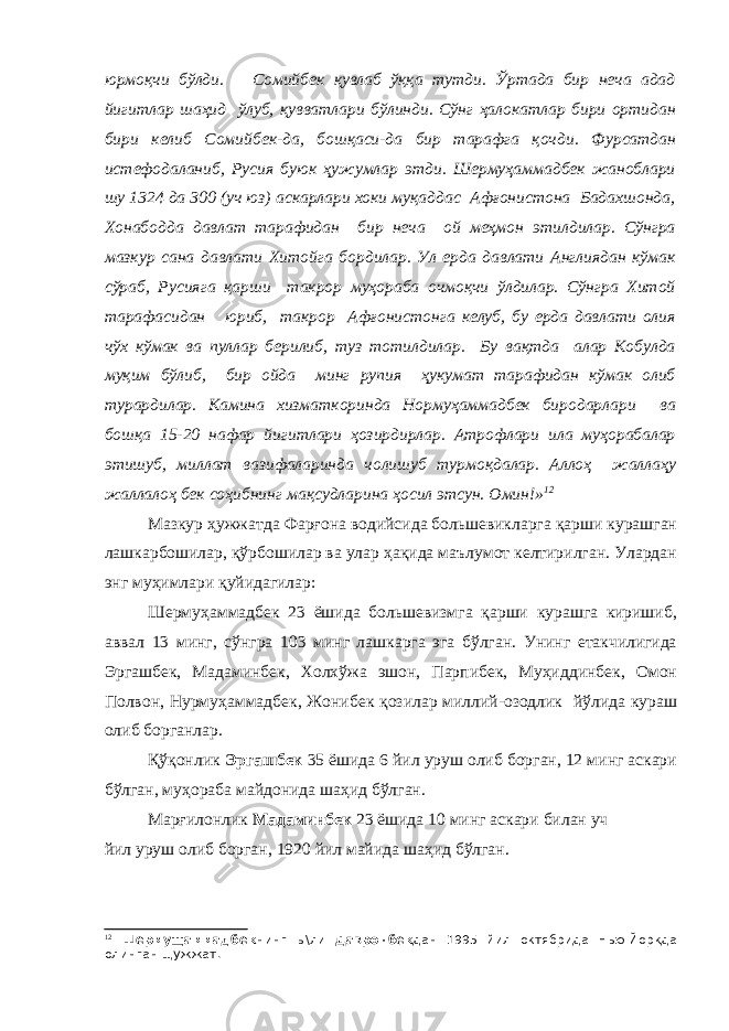 юрмоқчи бўлди. Сомийбек қувлаб ўққа тутди. Ўртада бир неча адад йигитлар шаҳид ўлуб, қувватлари бўлинди. Сўнг ҳалокатлар бири ортидан бири келиб Сомийбек-да, бошқаси-да бир тарафга қочди. Фурсатдан истефодаланиб, Русия буюк ҳужумлар этди. Шермуҳаммадбек жаноблари шу 1324 да 300 (уч юз) аскарлари хоки муқаддас Афғонистона Бадахшонда, Хонабодда давлат тарафидан бир неча ой меҳмон этилдилар. Сўнгра мазкур сана давлати Хитойга бордилар. Ул ерда давлати Англиядан кўмак сўраб, Русияга қарши такрор муҳораба очмоқчи ўлдилар. Сўнгра Хитой тарафасидан юриб, такрор Афғонистонга келуб, бу ерда давлати олия чўх кўмак ва пуллар берилиб, туз тотилдилар. Бу вақтда алар Кобулда муқим бўлиб, бир ойда минг рупия ҳукумат тарафидан кўмак олиб турардилар. Камина хизматкоринда Нормуҳаммадбек биродарлари ва бошқа 15-20 нафар йигитлари ҳозирдирлар. Атрофлари ила муҳорабалар этишуб, миллат вазифаларинда чолишуб турмоқдалар. Аллоҳ жаллаҳу жаллалоҳ бек соҳибнинг мақсудларина ҳосил этсун. Омин!» 12 Мазкур ҳужжатда Фарғона водийсида большевикларга қарши курашган лашкарбошилар, қўрбошилар ва улар ҳақида маълумот келтирилган. Улардан энг муҳимлари қуйидагилар: Шермуҳаммадбек 23 ёшида большевизмга қарши курашга киришиб, аввал 13 минг, сўнгра 103 минг лашкарга эга бўлган. Унинг етакчилигида Эргашбек, Мадаминбек, Холхўжа эшон, Парпибек, Муҳиддинбек, Омон Полвон, Нурмуҳаммадбек, Жонибек қозилар миллий-озодлик йўлида кураш олиб борганлар. Қўқонлик Эргашбек 35 ёшида 6 йил уруш олиб борган, 12 минг аскари бўлган, муҳораба майдонида шаҳид бўлган. Марғилонлик Мадаминбек 23 ёшида 10 минг аскари билан уч йил уруш олиб борган, 1920 йил майида шаҳид бўлган. 12 Шермущаммадбек нинг ы\ли Давронбек дан 1995 йил октябрида Нью-Йоркда олинган щужжат. 