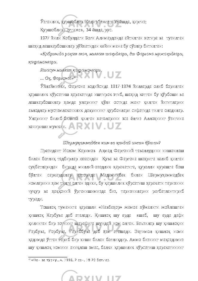 Ўзганлик, қуршоблик Қодирбеклар 35 ёшда, қирғиз; Қуршоблик Путиков, 34 ёшда, рус. 1927 йили Кобулдаги Боғи Алимардонда айтилган хотира ва тузилган шаҳид лашкарбошилар рўйхатидан кейин мана бу сўзлар битилган: «Қабрингда роҳат топ, миллат шаҳидлари, ёш Фарғона мужоҳидлари, қаҳрамонлари. Яшасун миллат қаҳрамонлари. ... Оҳ, Фарғона!» 13 . Ўйлаймизки, Фарғона водийсида 1917-1924 йилларда олиб борилган қаршилик кўрсатиш ҳаракатида иштирок этиб, шаҳид кетган бу қўрбоши ва лашкарбошилар ҳамда уларнинг қўли остида жанг қилган йигитларни авлодлар мустамлакачилик даврининг қурбонлари сифатида тилга оладилар. Уларнинг билиб-билмай қилган хатоларини эса ёлғиз Аллоҳнинг ўзигина кечириши мумкин. Шермуҳаммадбек ким ва қандай инсон бўлган? Президент Ислом Каримов Аҳмад Фарғоний таваллудини нишонлаш билан боғлиқ тадбирлар юзасидан Қува ва Фарғона шаҳрига келиб қилган суҳбатларидан бирида миллий-озодлик ҳаракатига, қуролли курашга бош бўлган саркардалар қаторида Мадаминбек билан Шермуҳаммадбек номларини ҳам тилга олган эдики, бу қаршилик кўрсатиш ҳаракати тарихини чуқур ва ҳаққоний ўрганишимизда биз, тарихчиларни рағбатлантириб туради. Тошлоқ туманига қарашли «Навбаҳор» жамоа хўжалиги жойлашган қишлоқ Карбува деб аталади. Қишлоқ шу ерда яшаб, шу ерда дафн қилинган бир зотнинг шарафига шундай ном олган. Баъзилар шу қишлоқни Ғарбува, Ғорбува, Ғариббува деб ҳам аташади. Эҳтимол қишлоқ номи қадимда ўтган ғариб бир киши билан боғлиқдир. Аммо бизнинг мақсадимиз шу қишлоқ номини аниқлаш эмас, балки қаршилик кўрсатиш ҳаракатининг 13 «Фан ва турмуш», 1996, 2-сон, 18-20-бетлар. 