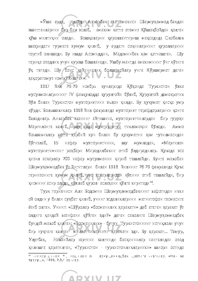 «Ўша ерда, - дейди Анварбек ака амакиси Шермуҳаммад-бекдан эшитганларини бир-бир эслаб, - амаким катта отамиз Қўшоқбойдан қолган қўш милтиқни олади. Бошқаларни қуроллантириш мақсадида Скобелев шаҳридаги турмага хужум қилиб, у ердаги соқчиларнинг қуролларини тортиб олишади. Бу ишда Асомиддин, Мадаминбек ҳам қатнашган. Шу тариқа озодлик учун кураш бошланади. Ушбу жангда амакимнинг ўнг кўзига ўқ тегади. Шу боис кейинчалик болшавойлар унга Кўршермат деган ҳақоратомуз ном қўйишган». 1917 йил 26-29 ноябрь кунларида Қўқонда Туркистон ўлка мусулмонларининг IV фавқулодда қурултойи бўлиб, Қурултой демократик йўл билан Туркистон мухториятини эълон қилди. Бу ҳукумат қисқа умр кўрди. Большевиклар 1918 йил февралида мухторият тарафдорларини қонга беладилар. Анварбек аканинг айтишича, мухториятчилардан бир гуруҳи Марғилонга келиб, шу ерда мухториятни тикламоқчи бўлади. Аммо боьшевиклар катта ҳарбий куч билан бу ҳукуматни ҳам тузилмасидан бўғизлаб, 15 нафар мухториятчини, шу жумладан, «Марғилон мухторияти»нинг раҳбари Миродилбекни отиб ўлдирадилар. Қувада эса қизил аскарлар 200 нафар мусулмонни қириб ташлайди. Бунга жавобан Шермуҳаммадбек ўз йигитлари билан 1918 йилнинг 28-29 февралида Қува гарнизонига ҳужум қилиб, рус аскарларидан кўпини отиб ташлайди, бир қисмини асир олади, кўплаб қурол- аслаҳани қўлга киритади 14 . Турк тарихчиси Али Бодомчи Шермуҳаммадбекнинг вафотидан икки ой олдин у билан суҳбат қилиб, унинг эсдаликларини магнитофон тасмасига ёзиб олган. Унинг: «Шўролар «босмачилик ҳаракати» деб атаган ҳаракат ўз олдига қандай вазифани қўйган эди?» деган саволига Шермуҳаммадбек бундай жавоб қилган: «Босмачилик» - бутун Туркистоннинг истиқлоли учун бир нуқтага келган миллатчиларнинг ҳаракати эди. Бу ҳаракат... Темур, Улуғбек, Навоийлар юртини келгинди босқинчилар чангалидан озод қилишга қаратилган, «Туркистон - туркистонликларники» шиори остида 14 Шамсутдинов Р., +одиров А. Шермущаммадбек щаётига чизгилар. «Фан ва турмуш», 1999, 2,3,4-сонлар. 