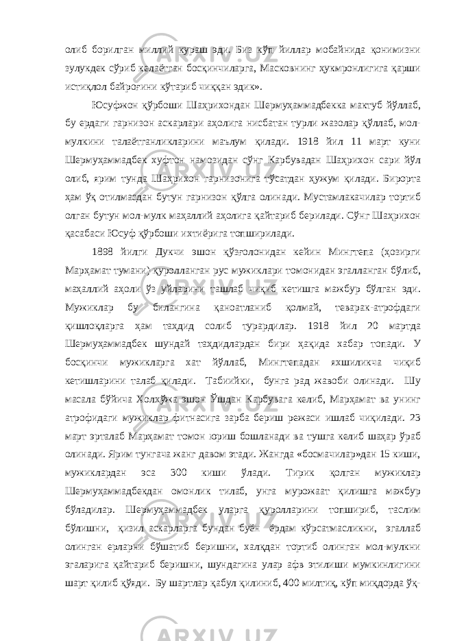 олиб борилган миллий кураш эди. Биз кўп йиллар мобайнида қонимизни зулукдек сўриб келаётган босқинчиларга, Масковнинг ҳукмронлигига қарши истиқлол байроғини кўтариб чиққан эдик». Юсуфжон қўрбоши Шаҳрихондан Шермуҳаммадбекка мактуб йўллаб, бу ердаги гарнизон аскарлари аҳолига нисбатан турли жазолар қўллаб, мол- мулкини талаётганликларини маълум қилади. 1918 йил 11 март куни Шермуҳаммадбек хуфтон намозидан сўнг Карбувадан Шаҳрихон сари йўл олиб, ярим тунда Шаҳрихон гарнизонига тўсатдан ҳужум қилади. Бирорта ҳам ўқ отилмасдан бутун гарнизон қўлга олинади. Мустамлакачилар тортиб олган бутун мол-мулк маҳаллий аҳолига қайтариб берилади. Сўнг Шаҳрихон қасабаси Юсуф қўрбоши ихтиёрига топширилади. 1898 йилги Дукчи эшон қўзғолонидан кейин Мингтепа (ҳозирги Марҳамат тумани) қуролланган рус мужиклари томонидан эгалланган бўлиб, маҳаллий аҳоли ўз уйларини ташлаб чиқиб кетишга мажбур бўлган эди. Мужиклар бу билангина қаноатланиб қолмай, теварак-атрофдаги қишлоқларга ҳам таҳдид солиб турардилар. 1918 йил 20 мартда Шермуҳаммадбек шундай таҳдидлардан бири ҳақида хабар топади. У босқинчи мужикларга хат йўллаб, Мингтепадан яхшиликча чиқиб кетишларини талаб қилади. Табиийки, бунга рад жавоби олинади. Шу масала бўйича Холхўжа эшон Ўшдан Карбувага келиб, Марҳамат ва унинг атрофидаги мужиклар фитнасига зарба бериш режаси ишлаб чиқилади. 23 март эрталаб Марҳамат томон юриш бошланади ва тушга келиб шаҳар ўраб олинади. Ярим тунгача жанг давом этади. Жангда «босмачилар»дан 15 киши, мужиклардан эса 300 киши ўлади. Тирик қолган мужиклар Шермуҳаммадбекдан омонлик тилаб, унга мурожаат қилишга мажбур бўладилар. Шермуҳаммадбек уларга қуролларини топшириб, таслим бўлишни, қизил аскарларга бундан буён ёрдам кўрсатмасликни, эгаллаб олинган ерларни бўшатиб беришни, халқдан тортиб олинган мол-мулкни эгаларига қайтариб беришни, шундагина улар афв этилиши мумкинлигини шарт қилиб қўяди. Бу шартлар қабул қилиниб, 400 милтиқ, кўп миқдорда ўқ- 