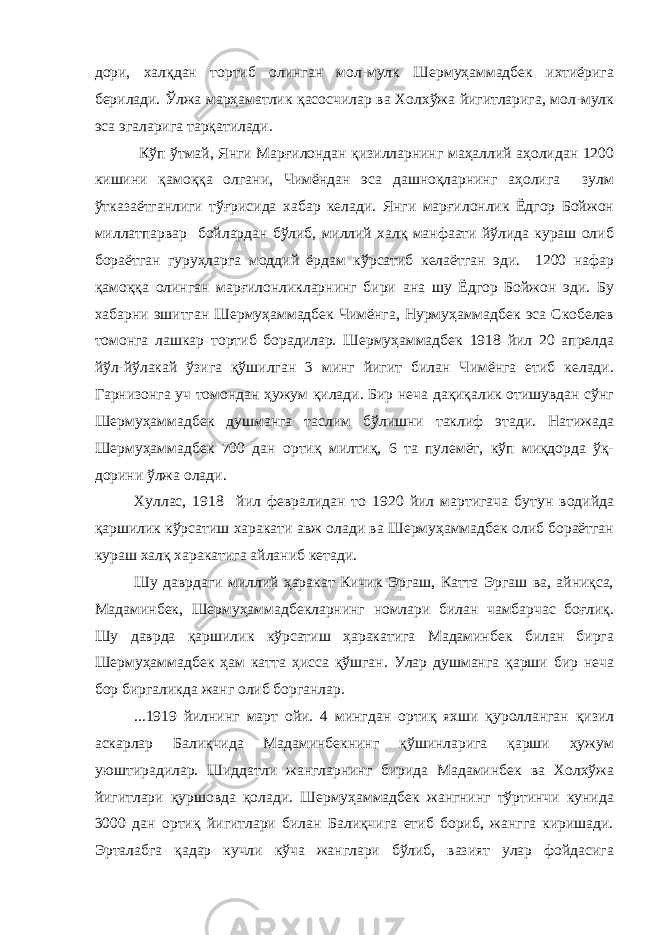дори, халқдан тортиб олинган мол-мулк Шермуҳаммадбек ихтиёрига берилади. Ўлжа марҳаматлик қасосчилар ва Холхўжа йигитларига, мол-мулк эса эгаларига тарқатилади. Кўп ўтмай, Янги Марғилондан қизилларнинг маҳаллий аҳолидан 1200 кишини қамоққа олгани, Чимёндан эса дашноқларнинг аҳолига зулм ўтказаётганлиги тўғрисида хабар келади. Янги марғилонлик Ёдгор Бойжон миллатпарвар бойлардан бўлиб, миллий халқ манфаати йўлида кураш олиб бораётган гуруҳларга моддий ёрдам кўрсатиб келаётган эди. 1200 нафар қамоққа олинган марғилонликларнинг бири ана шу Ёдгор Бойжон эди. Бу хабарни эшитган Шермуҳаммадбек Чимёнга, Нурмуҳаммадбек эса Скобелев томонга лашкар тортиб борадилар. Шермуҳаммадбек 1918 йил 20 апрелда йўл-йўлакай ўзига қўшилган 3 минг йигит билан Чимёнга етиб келади. Гарнизонга уч томондан ҳужум қилади. Бир неча дақиқалик отишувдан сўнг Шермуҳаммадбек душманга таслим бўлишни таклиф этади. Натижада Шермуҳаммадбек 700 дан ортиқ милтиқ, 6 та пулемёт, кўп миқдорда ўқ- дорини ўлжа олади. Хуллас, 1918 йил февралидан то 1920 йил мартигача бутун водийда қаршилик кўрсатиш харакати авж олади ва Шермуҳаммадбек олиб бораётган кураш халқ харакатига айланиб кетади. Шу даврдаги миллий ҳаракат Кичик Эргаш, Катта Эргаш ва, айниқса, Мадаминбек, Шермуҳаммадбекларнинг номлари билан чамбарчас боғлиқ. Шу даврда қаршилик кўрсатиш ҳаракатига Мадаминбек билан бирга Шермуҳаммадбек ҳам катта ҳисса қўшган. Улар душманга қарши бир неча бор биргаликда жанг олиб борганлар. ...1919 йилнинг март ойи. 4 мингдан ортиқ яхши қуролланган қизил аскарлар Балиқчида Мадаминбекнинг қўшинларига қарши ҳужум уюштирадилар. Шиддатли жангларнинг бирида Мадаминбек ва Холхўжа йигитлари қуршовда қолади. Шермуҳаммадбек жангнинг тўртинчи кунида 3000 дан ортиқ йигитлари билан Балиқчига етиб бориб, жангга киришади. Эрталабга қадар кучли кўча жанглари бўлиб, вазият улар фойдасига 