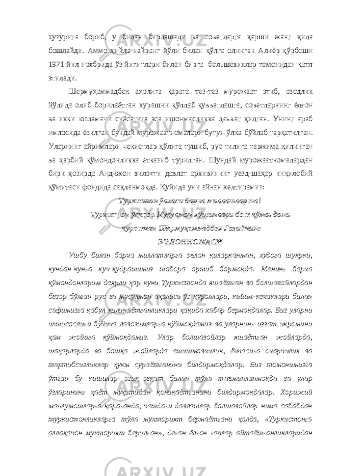 ҳузурига бориб, у билан бирлашади ва советларга қарши жанг қила бошлайди. Аммо ҳийла-найранг йўли билан қўлга олинган Алиёр қўрбоши 1921 йил ноябрида ўз йигитлари билан бирга большевиклар томонидан қатл этилади. Шермуҳаммадбек аҳолига қарата тез-тез мурожаат этиб, озодлик йўлида олиб борилаётган курашни қўллаб-қувватлашга, советларнинг ёлғон ва икки юзламачи сиёсатига эса ишонмасликка даъват қилган. Унинг араб имлосида ёзилган бундай мурожаатномалари бутун ўлка бўйлаб тарқатилган. Уларнинг айримлари чекистлар қўлига тушиб, рус тилига таржима қилинган ва ҳарбий қўмондонликка етказиб турилган. Шундай мурожаатномалардан бири ҳозирда Андижон вилояти давлат архивининг уезд-шаҳар инқилобий қўмитаси фондида сақланмоқда. Қуйида уни айнан келтирамиз: Туркистон ўлкаси барча миллатларига! Туркистон ўлкаси Мусулмон қўшинлари бош қўмондони курашчан Шермуҳаммадбек Ғозийнинг ЭЪЛОННОМАСИ Ушбу билан барча миллатларга эълон қиларканман, худога шукрки, кундан-кунга куч-қудратимиз тобора ортиб бормоқда. Менинг барча қўмондонларим деярли ҳар куни Туркистонда яшаётган ва болшавойлардан безор бўлган рус ва мусулмон аҳолиси ўз қуроллари, кийим-кечаклари билан сафимизга қабул қилинаётганликлари ҳақида хабар бермоқдалар. Биз уларни ихтисослиги бўйича лавозимларга қўймоқдамиз ва уларнинг иззат-икромини ҳам жойига қўймоқдамиз. Улар болшавойлар яшаётган жойларда, шаҳарларда ва бошқа жойларда етишмовчилик, ёппасига очарчилик ва тартибсизликлар ҳукм сураётганини билдирмоқдалар. Биз томонимизга ўтган бу кишилар озиқ–овқат билан тўла таъминланмоқда ва улар ўзларининг ҳаёт муҳитидан қониқаётганини билдирмоқдалар. Хорижий маълумотларга қараганда, четдаги давлатлар болшавойлар нима сабабдан туркистонликларга тўла мухторият бермаётгани ҳолда, «Туркистонга аллақачон мухторият берилган», деган ёлғон гаплар айтаётганликларидан 