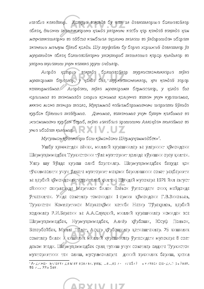 ғазабга келаётир. Ҳозирги вақтда бу чет эл давлатларига болшавойлар аблаҳ, ёлғончи эканликларини ҳамда уларнинг касби ҳар қандай вақтда ҳам меҳнаткашларни ва айбсиз камбағал аҳолини талаш ва ўлдиришдан иборат эканлиги маълум бўлиб қолди. Шу туфайли бу барча хорижий давлатлар ўз муҳитидан аблаҳ болшавойларни улоқтириб ташлашга қарор қилдилар ва уларни тугатиш учун катта уруш очдилар. Агарда ҳозирги вақтда болшавойлар туркистонликларга тўла мухторият берсалар, у ҳолда биз, туркистонликлар, ҳеч қандай зарар келтирмаймиз. Агардаки, тўла мухторият бермасалар, у ҳолда биз юрагимиз ва танамизда охирги қонимиз қолгунча ватан учун курашамиз, яккаю ягона тангри таоло, Муҳаммад пайғамбаримизнинг шариати йўлида қурбон бўлишга тайёрмиз. Динимиз, ватанимиз учун бутун қалбимиз ва жисмимизни қурбон бериб, тўла ғалабага эришишни Аллоҳдан тилаймиз ва унга ибодат қиламиз. Мусулмон қўшинлари бош қўмондони Шермуҳаммадбек» 1 . Ушбу ҳужжатдан аёнки, миллий курашчилар ва уларнинг қўмондони Шермуҳаммадбек Туркистонни тўла мухторият ҳолида кўришни орзу қилган. Улар шу йўлда кураш олиб борганлар. Шермуҳаммадбек беҳуда қон тўкилмаслиги учун ўлкага мухторият мақоми берилишини совет раҳбарияти ва ҳарбий қўмондонлигидан талаб қилган. Шундай музокара 1921 йил август ойининг охирларида Марғилон билан Ёзёвон ўртасидаги очиқ майдонда ўтказилган. Унда советлар томонидан 1-армия қўмондони Г.В.Зиновьев, Туркистон Компартияси Марказқўми котиби Назир Тўрақулов, ҳарбий ходимлар Р.И.Березин ва А.А.Слуцкий, миллий курашчилар номидан эса Шермуҳаммадбек, Нурмуҳаммадбек, Алиёр қўрбоши, Юсуф Полвон, Бозорбойбек, Мулла Пўлат, Асқар қўрбошилар қатнашганлар. 25 кишилик советлар билан 7 кишилик миллий курашчилар ўртасидаги музокара 8 соат давом этади. Шермуҳаммадбек сулҳ тузиш учун советлар олдига Туркистон мухториятини тан олиш, мусулмонларга диний эркинлик бериш, қизил 1 Андижон вилояти давлат архиви, уезд-шащар ин=илобий =ымитаси фонди,1-рыйхат, 86-иш, 225-бет . 