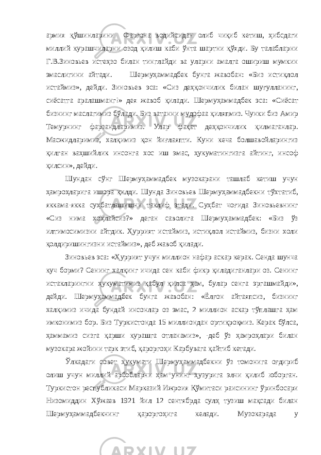 армия қўшинларини Фарғона водийсидан олиб чиқиб кетиш, ҳибсдаги миллий курашчиларни озод қилиш каби ўнта шартни қўяди. Бу талабларни Г.В.Зиновьев истеҳзо билан тинглайди ва уларни амалга ошириш мумкин эмаслигини айтади. Шермуҳаммадбек бунга жавобан: «Биз истиқлол истаймиз», дейди. Зиновьев эса: «Сиз деҳқончилик билан шуғулланинг, сиёсатга аралашманг!» дея жавоб қилади. Шермуҳаммадбек эса: «Сиёсат бизнинг маслагимиз бўлади. Биз ватанни мудофаа қиляпмиз. Чунки биз Амир Темурнинг фарзандларимиз. Улар фақат деҳқончилик қилмаганлар. Масжидларимиз, халқимиз қон йиғлаяпти. Куни кеча болшавойларингиз қилган ваҳшийлик инсонга хос иш эмас, ҳукуматингизга айтинг, инсоф қилсин», дейди. Шундан сўнг Шермуҳаммадбек музокарани ташлаб кетиш учун ҳамроҳларига ишора қилди. Шунда Зиновьев Шермуҳаммадбекни тўхтатиб, яккама-якка суҳбатлашишни таклиф этади. Суҳбат чоғида Зиновьевнинг «Сиз нима хоҳлайсиз?» деган саволига Шермуҳаммадбек: «Биз ўз илтимосимизни айтдик. Ҳуррият истаймиз, истиқлол истаймиз, бизни холи қолдиришингизни истаймиз», деб жавоб қилади. Зиновьев эса: «Ҳуррият учун миллион нафар аскар керак. Сенда шунча куч борми? Сенинг халқинг ичида сен каби фикр қиладиганлари оз. Сенинг истакларингни ҳукуматимиз қабул қилса ҳам, булар сенга эргашмайди», дейди. Шермуҳаммадбек бунга жавобан: «Ёлғон айтаяпсиз, бизнинг халқимиз ичида бундай инсонлар оз эмас, 2 миллион аскар тўплашга ҳам имконимиз бор. Биз Туркистонда 15 миллиондан ортиқроқмиз. Керак бўлса, ҳаммамиз сизга қарши курашга отланамиз», -деб ўз ҳамроҳлари билан музокара жойини тарк этиб, қароргоҳи Карбувага қайтиб кетади. Ўлкадаги совет ҳукумати Шермуҳаммадбекни ўз томонига оғдириб олиш учун миллий арбобларни ҳам унинг ҳузурига элчи қилиб юборган. Туркистон республикаси Марказий Ижроия Қўмитаси раисининг ўринбосари Низомиддин Хўжаев 1921 йил 12 сентябрда сулҳ тузиш мақсади билан Шермуҳаммадбекнинг қароргоҳига келади. Музокарада у 