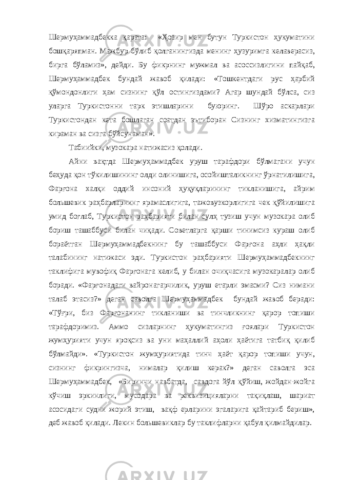 Шермуҳаммадбекка қарата: «Ҳозир мен бутун Туркистон ҳукуматини бошқаряпман. Мажбур бўлиб қолганингизда менинг ҳузуримга келаверасиз, бирга бўламиз», дейди. Бу фикрнинг мужмал ва асоссизлигини пайқаб, Шермуҳаммадбек бундай жавоб қилади: «Тошкентдаги рус ҳарбий қўмондонлиги ҳам сизнинг қўл остингиздами? Агар шундай бўлса, сиз уларга Туркистонни тарк этишларини буюринг. Шўро аскарлари Туркистондан кета бошлаган соатдан эътиборан Сизнинг хизматингизга кираман ва сизга бўйсунаман». Табиийки, музокара натижасиз қолади. Айни вақтда Шермуҳаммадбек уруш тарафдори бўлмагани учун беҳуда қон тўкилишининг олди олинишига, осойишталикнинг ўрнатилишига, Фарғона халқи оддий инсоний ҳуқуқларининг тикланишига, айрим большевик раҳбарларнинг ярамаслигига, тажовузкорлигига чек қўйилишига умид боғлаб, Туркистон раҳбарияти билан сулҳ тузиш учун музокара олиб бориш ташаббуси билан чиқади. Советларга қарши тинимсиз кураш олиб бораётган Шермуҳаммадбекнинг бу ташаббуси Фарғона аҳли ҳақли талабининг натижаси эди. Туркистон раҳбарияти Шермуҳаммадбекнинг таклифига мувофиқ Фарғонага келиб, у билан очиқчасига музокаралар олиб боради. «Фарғонадаги вайронагарчилик, уруш етарли эмасми? Сиз нимани талаб этасиз?» деган саволга Шермуҳаммадбек бундай жавоб беради: «Тўғри, биз Фарғонанинг тикланиши ва тинчликнинг қарор топиши тарафдоримиз. Аммо сизларнинг ҳукуматингиз ғоялари Туркистон жумҳурияти учун яроқсиз ва уни маҳаллий аҳоли ҳаётига татбиқ қилиб бўлмайди». «Туркистон жумҳуриятида тинч ҳаёт қарор топиши учун, сизнинг фикрингизча, нималар қилиш керак?» деган саволга эса Шермуҳаммадбек, «Биринчи навбатда, савдога йўл қўйиш, жойдан-жойга кўчиш эркинлиги, мусодара ва реквизицияларни тақиқлаш, шариат асосидаги судни жорий этиш, вақф ерларини эгаларига қайтариб бериш», деб жавоб қилади. Лекин большевиклар бу таклифларни қабул қилмайдилар. 