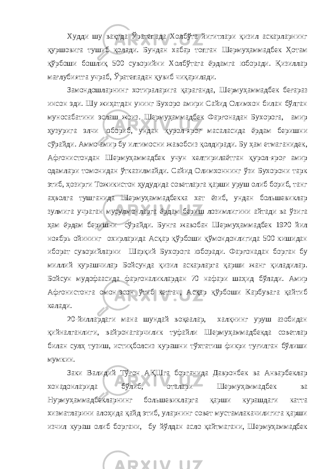 Худди шу вақтда Ўратепада Холбўта йигитлари қизил аскарларнинг қуршовига тушиб қолади. Бундан хабар топган Шермуҳаммадбек Ҳотам қўрбоши бошлиқ 500 суворийни Холбўтага ёрдамга юборади. Қизиллар мағлубиятга учраб, Ўратепадан қувиб чиқарилади. Замондошларнинг хотираларига қараганда, Шермуҳаммадбек беғараз инсон эди. Шу жиҳатдан унинг Бухоро амири Сайид Олимхон билан бўлган муносабатини эслаш жоиз. Шермуҳаммадбек Фарғонадан Бухорога, амир ҳузурига элчи юбориб, ундан қурол-яроғ масаласида ёрдам беришни сўрайди. Аммо амир бу илтимосни жавобсиз қолдиради. Бу ҳам етмаганидек, Афғонистондан Шермуҳаммадбек учун келтирилаётган қурол-яроғ амир одамлари томонидан ўтказилмайди. Сайид Олимхоннинг ўзи Бухорони тарк этиб, ҳозирги Тожикистон ҳудудида советларга қарши уруш олиб бориб, танг аҳволга тушганида Шермуҳаммадбекка хат ёзиб, ундан большевиклар зулмига учраган мусулмонларга ёрдам бериш лозимлигини айтади ва ўзига ҳам ёрдам беришни сўрайди. Бунга жавобан Шермуҳаммадбек 1920 йил ноябрь ойининг охирларида Асқар қўрбоши қўмондонлигида 500 кишидан иборат суворийларни Шарқий Бухорога юборади. Фарғонадан борган бу миллий курашчилар Бойсунда қизил аскарларга қарши жанг қиладилар. Бойсун мудофаасида фарғоналиклардан 70 нафари шаҳид бўлади. Амир Афғонистонга омон-эсон ўтиб кетгач, Асқар қўрбоши Карбувага қайтиб келади. 20-йиллардаги мана шундай воқеалар, халқнинг уруш азобидан қийналганлиги, вайронагарчилик туфайли Шермуҳаммадбекда советлар билан сулҳ тузиш, истиқболсиз курашни тўхтатиш фикри туғилган бўлиши мумкин. Заки Валидий Тўғон АҚШга борганида Давронбек ва Анварбеклар хонадонларида бўлиб, оталари Шермуҳаммадбек ва Нурмуҳаммадбекларнинг большевикларга қарши курашдаги катта хизматларини алоҳида қайд этиб, уларнинг совет мустамлакачилигига қарши изчил кураш олиб боргани, бу йўлдан асло қайтмагани, Шермуҳаммадбек 
