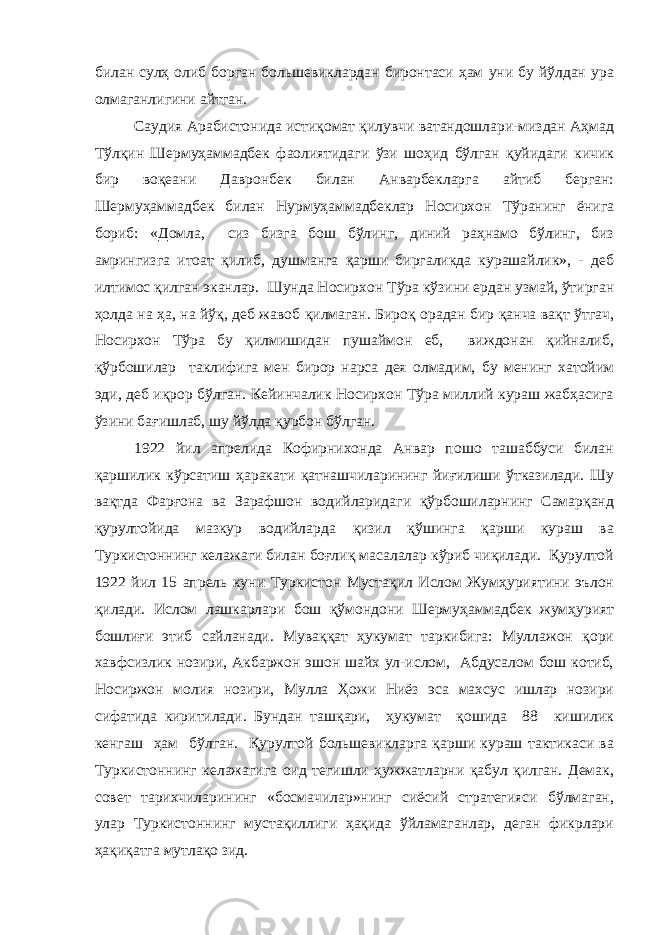 билан сулҳ олиб борган большевиклардан биронтаси ҳам уни бу йўлдан ура олмаганлигини айтган. Саудия Арабистонида истиқомат қилувчи ватандошлари-миздан Аҳмад Тўлқин Шермуҳаммадбек фаолиятидаги ўзи шоҳид бўлган қуйидаги кичик бир воқеани Давронбек билан Анварбекларга айтиб берган: Шермуҳаммадбек билан Нурмуҳаммадбеклар Носирхон Тўранинг ёнига бориб: «Домла, сиз бизга бош бўлинг, диний раҳнамо бўлинг, биз амрингизга итоат қилиб, душманга қарши биргаликда курашайлик», - деб илтимос қилган эканлар. Шунда Носирхон Тўра кўзини ердан узмай, ўтирган ҳолда на ҳа, на йўқ, деб жавоб қилмаган. Бироқ орадан бир қанча вақт ўтгач, Носирхон Тўра бу қилмишидан пушаймон еб, виждонан қийналиб, қўрбошилар таклифига мен бирор нарса дея олмадим, бу менинг хатойим эди, деб иқрор бўлган. Кейинчалик Носирхон Тўра миллий кураш жабҳасига ўзини бағишлаб, шу йўлда қурбон бўлган. 1922 йил апрелида Кофирнихонда Анвар пошо ташаббуси билан қаршилик кўрсатиш ҳаракати қатнашчиларининг йиғилиши ўтказилади. Шу вақтда Фарғона ва Зарафшон водийларидаги қўрбошиларнинг Самарқанд қурултойида мазкур водийларда қизил қўшинга қарши кураш ва Туркистоннинг келажаги билан боғлиқ масалалар кўриб чиқилади. Қурултой 1922 йил 15 апрель куни Туркистон Мустақил Ислом Жумҳуриятини эълон қилади. Ислом лашкарлари бош қўмондони Шермуҳаммадбек жумҳурият бошлиғи этиб сайланади. Муваққат ҳукумат таркибига: Муллажон қори хавфсизлик нозири, Акбаржон эшон шайх ул-ислом, Абдусалом бош котиб, Носиржон молия нозири, Мулла Ҳожи Ниёз эса махсус ишлар нозири сифатида киритилади. Бундан ташқари, ҳукумат қошида 88 кишилик кенгаш ҳам бўлган. Қурултой большевикларга қарши кураш тактикаси ва Туркистоннинг келажагига оид тегишли ҳужжатларни қабул қилган. Демак, совет тарихчиларининг «босмачилар»нинг сиёсий стратегияси бўлмаган, улар Туркистоннинг мустақиллиги ҳақида ўйламаганлар, деган фикрлари ҳақиқатга мутлақо зид. 