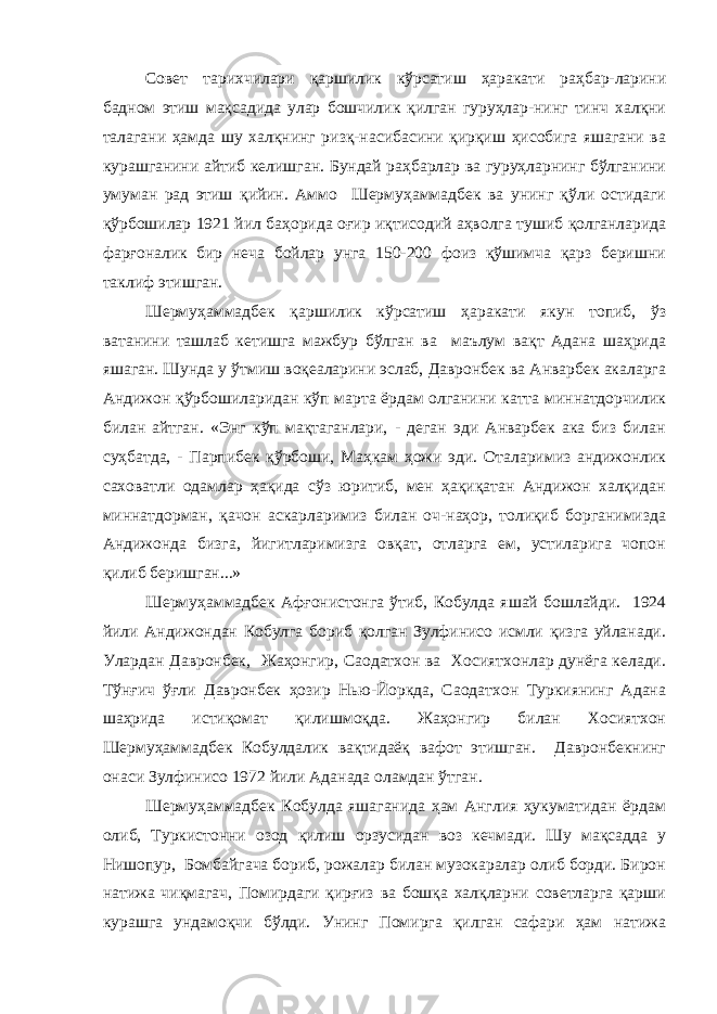 Совет тарихчилари қаршилик кўрсатиш ҳаракати раҳбар-ларини бадном этиш мақсадида улар бошчилик қилган гуруҳлар-нинг тинч халқни талагани ҳамда шу халқнинг ризқ-насибасини қирқиш ҳисобига яшагани ва курашганини айтиб келишган. Бундай раҳбарлар ва гуруҳларнинг бўлганини умуман рад этиш қийин. Аммо Шермуҳаммадбек ва унинг қўли остидаги қўрбошилар 1921 йил баҳорида оғир иқтисодий аҳволга тушиб қолганларида фарғоналик бир неча бойлар унга 150-200 фоиз қўшимча қарз беришни таклиф этишган. Шермуҳаммадбек қаршилик кўрсатиш ҳаракати якун топиб, ўз ватанини ташлаб кетишга мажбур бўлган ва маълум вақт Адана шаҳрида яшаган. Шунда у ўтмиш воқеаларини эслаб, Давронбек ва Анварбек акаларга Андижон қўрбошиларидан кўп марта ёрдам олганини катта миннатдорчилик билан айтган. «Энг кўп мақтаганлари, - деган эди Анварбек ака биз билан суҳбатда, - Парпибек қўрбоши, Маҳкам ҳожи эди. Оталаримиз андижонлик саховатли одамлар ҳақида сўз юритиб, мен ҳақиқатан Андижон халқидан миннатдорман, қачон аскарларимиз билан оч-наҳор, толиқиб борганимизда Андижонда бизга, йигитларимизга овқат, отларга ем, устиларига чопон қилиб беришган...» Шермуҳаммадбек Афғонистонга ўтиб, Кобулда яшай бошлайди. 1924 йили Андижондан Кобулга бориб қолган Зулфинисо исмли қизга уйланади. Улардан Давронбек, Жаҳонгир, Саодатхон ва Хосиятхонлар дунёга келади. Тўнғич ўғли Давронбек ҳозир Нью-Йоркда, Саодатхон Туркиянинг Адана шаҳрида истиқомат қилишмоқда. Жаҳонгир билан Хосиятхон Шермуҳаммадбек Кобулдалик вақтидаёқ вафот этишган. Давронбекнинг онаси Зулфинисо 1972 йили Аданада оламдан ўтган. Шермуҳаммадбек Кобулда яшаганида ҳам Англия ҳукуматидан ёрдам олиб, Туркистонни озод қилиш орзусидан воз кечмади. Шу мақсадда у Нишопур, Бомбайгача бориб, рожалар билан музокаралар олиб борди. Бирон натижа чиқмагач, Помирдаги қирғиз ва бошқа халқларни советларга қарши курашга ундамоқчи бўлди. Унинг Помирга қилган сафари ҳам натижа 