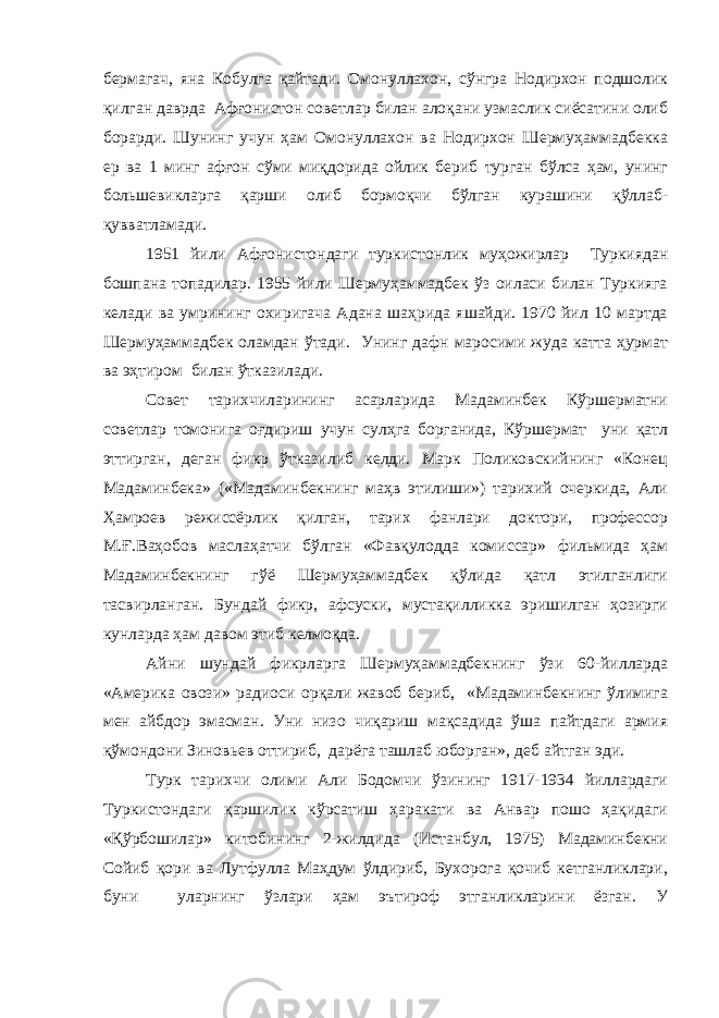 бермагач, яна Кобулга қайтади. Омонуллахон, сўнгра Нодирхон подшолик қилган даврда Афғонистон советлар билан алоқани узмаслик сиёсатини олиб борарди. Шунинг учун ҳам Омонуллахон ва Нодирхон Шермуҳаммадбекка ер ва 1 минг афғон сўми миқдорида ойлик бериб турган бўлса ҳам, унинг большевикларга қарши олиб бормоқчи бўлган курашини қўллаб- қувватламади. 1951 йили Афғонистондаги туркистонлик муҳожирлар Туркиядан бошпана топадилар. 1955 йили Шермуҳаммадбек ўз оиласи билан Туркияга келади ва умрининг охиригача Адана шаҳрида яшайди. 1970 йил 10 мартда Шермуҳаммадбек оламдан ўтади. Унинг дафн маросими жуда катта ҳурмат ва эҳтиром билан ўтказилади. Совет тарихчиларининг асарларида Мадаминбек Кўршерматни советлар томонига оғдириш учун сулҳга борганида, Кўршермат уни қатл эттирган, деган фикр ўтказилиб келди. Марк Поликовскийнинг «Конец Мадаминбека» («Мадаминбекнинг маҳв этилиши») тарихий очеркида, Али Ҳамроев режиссёрлик қилган, тарих фанлари доктори, профессор М.Ғ.Ваҳобов маслаҳатчи бўлган «Фавқулодда комиссар» фильмида ҳам Мадаминбекнинг гўё Шермуҳаммадбек қўлида қатл этилганлиги тасвирланган. Бундай фикр, афсуски, мустақилликка эришилган ҳозирги кунларда ҳам давом этиб келмоқда. Айни шундай фикрларга Шермуҳаммадбекнинг ўзи 60-йилларда «Америка овози» радиоси орқали жавоб бериб, «Мадаминбекнинг ўлимига мен айбдор эмасман. Уни низо чиқариш мақсадида ўша пайтдаги армия қўмондони Зиновьев оттириб, дарёга ташлаб юборган», деб айтган эди. Турк тарихчи олими Али Бодомчи ўзининг 1917-1934 йиллардаги Туркистондаги қаршилик кўрсатиш ҳаракати ва Анвар пошо ҳақидаги «Қўрбошилар» китобининг 2-жилдида (Истанбул, 1975) Мадаминбекни Сойиб қори ва Лутфулла Маҳдум ўлдириб, Бухорога қочиб кетганликлари, буни уларнинг ўзлари ҳам эътироф этганликларини ёзган. У 