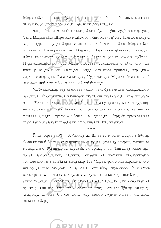 Мадаминбекнинг ҳалок бўлиш тарихини ўрганиб, уни большевикларнинг ўзлари ўлдиртириб юборганлар, деган хулосага келган. Давронбек ва Анварбек акалар билан бўлган ўша суҳбатимизда улар бизга Мадаминбек Шермуҳаммадбекнинг ёшликдаги дўсти, большевикларга қарши курашиш учун бирга қасам ичган 7 йигитнинг бири Мадаминбек, иккинчиси Шермуҳаммадбек бўлгани, Шермуҳаммадбекнинг қуролдош дўсти хотирасига ҳурмат сифатида набирасига унинг исмини қўйгани, Нурмуҳаммадбекнинг эса Мадаминбекнинг холаваччасига уйлангани, шу боис у Мадаминбек ўлимидан беҳад изтиробга тушгани, ҳар доим Афғонистонда ҳам, Покистонда ҳам, Туркияда ҳам Мадаминбекни миллий қаҳрамон деб эъзозлаб келганини сўзлаб беришди. Ушбу мақолада тарихимизнинг ҳали тўла ёритилмаган саҳифаларини ёритишга, большевизмга қаршилик кўрсатиш ҳаракатида фаол иштирок этган, Ватан ва миллатнинг озод бўлишини орзу қилган, тенгсиз курашда шароит тақозоси билан баъзан хато ҳам қилган кишиларнинг кураши ва тақдири ҳақида турли манбалар ва ҳозирда барҳаёт гувоҳларнинг хотираларига таянган ҳолда фикр юритишга ҳаракат қилинди. * * * Ўтган асрнинг 20 – 30-йилларида Ватан ва миллат озодлиги йўлида фаолият олиб борган ватандошларимиз турли-туман дунёқараш, маслак ва мақсадга эга бўлишларига қарамай, эл-юртларининг бошқалар томонидан идора этилмаслигини, халқнинг миллий ва инсоний ҳақ-ҳуқуқлари топталмаслигини астойдил истадилар. Шу йўлда қурол билан ҳаракат қилиб, шу йўлда жон бердилар. Улар совет мустабид тузумининг Ўрта Осиё халқларини кейинчалик ҳам қуллик ва мутелик шароитида ушлаб туришини яхши билдилар. Бинобарин, бу ҳаракатга жалб этилган тоза виждонли ва эрксевар кишилар Ватан ва миллатнинг озод келажаги йўлида жонфидо қилдилар. Шунинг ўзи ҳам бизга улар номини ҳурмат билан тилга олиш имконини беради. 