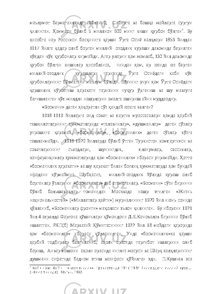 маълумот бермаганликда айбланиб, Сибирга ва бошқа жойларга сургун қилинган. Ҳаммаси бўлиб 5 миллион 600 минг киши қурбон бўлган 7 . Бу ҳисобга чор Россияси босқинига қарши Ўрта Осиё халқлари 1853 йилдан 1917 йилга қадар олиб борган миллий- озодлик кураши давомида берилган кўпдан-кўп қурбонлар кирмайди. Агар уларни ҳам жамлаб, 130 йил давомида қурбон бўлган кишилар ҳисобланса, чиндан ҳам, ер юзида юз берган миллий-озодлик курашлари тарихида Ўрта Осиёдаги каби кўп қурбонларнинг бўлмагани маълум бўлади. Шунинг учун ҳам Ўрта Осиёдаги қаршилик кўрсатиш ҳаракати тарихини чуқур ўрганиш ва шу мавзуга бағишланган кўп жилдли нашрларни амалга ошириш айни муддаодир. « Босмачи » деган ҳақоратли сўз қандай юзага келган? 1918-1919 йилларга оид совет ва партия муассасалари ҳамда ҳарбий ташкилотларнинг ҳужжатларида «таловчилар», «душманлар» деган сўзлар учрашига қарамай, «босмачилар», «босмачилик» деган сўзлар кўзга ташланмайди. 1918-1920 йилларда бўлиб ўтган Туркистон компартияси ва советларининг съездлари, шунингдек, пленумлар, сессиялар, конференциялар ҳужжатларида ҳам «босмачилик» ибораси учрамайди. Ҳатто «босмачилик ҳаракати» ва шу ҳаракат билан боғлиқ ҳужжатларда ҳам бундай ифодани кўрмаймиз. Шубҳасиз, миллий-озодлик йўлида кураш олиб борганлар ўзларини «босмачилар» деб атамаганлар. «Босмачи» сўзи биринчи бўлиб большевиклар томонидан Москвада нашр этилган «Жизнь национальностей» («Миллатлар ҳаёти») журналининг 1920 йил июнь сонида қўлланиб, «Босмачилар фронти» мақоласи эълон қилинган. Бу иборани 1921 йил 4 апрелда Фарғона қўшинлари қўмондони Д.Е.Коновалов биринчи бўлиб ишлатган. РКП(б) Марказий Қўмитасининг 1922 йил 18 майдаги қарорида ҳам «босмачилар» ибораси қўлланилган. Унда «босмачилик»ка қарши ҳарбий тадбирлар белгиланиб, аҳоли орасида тарғибот ишларини олиб бориш, Анвар пошони аҳоли орасида инглиз жосуси ва Шарқ халқларининг душмани сифатида бадном этиш вазифаси қўйилган эди. П.Кушнев эса 7 Боймирза Хайит. «Босмачилик». Туркистонда 1917-1934 йиллардаги миллий кураш. (немис тилида). Кёлън, 19 92. 