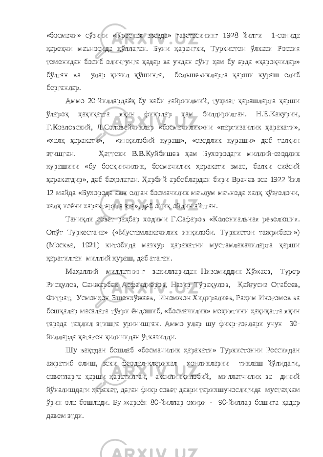 «босмачи» сўзини «Красная звезда» газетасининг 1928 йилги 1-сонида қароқчи маъносида қўллаган. Буни қарангки, Туркистон ўлкаси Россия томонидан босиб олингунга қадар ва ундан сўнг ҳам бу ерда «қароқчилар» бўлган ва улар қизил қўшинга, большевикларга қарши кураш олиб борганлар. Аммо 20-йиллардаёқ бу каби ғайриилмий, туҳмат қарашларга қарши ўлароқ ҳақиқатга яқин фикрлар ҳам билдирилган. Н.Е.Какурин, Г.Козловский, Л.Соловейчиклар «босмачилик»ни «партизанлик ҳаракати», «халқ ҳаракати», «инқилобий кураш», «озодлик кураши» деб талқин этишган. Ҳаттоки В.В.Куйбишев ҳам Бухородаги миллий-озодлик курашини «бу босқинчилик, босмачилик ҳаракати эмас, балки сиёсий ҳаракатдир», деб баҳолаган. Ҳарбий арбоблардан бири Врачев эса 1922 йил 12 майда «Бухорода авж олган босмачилик маълум маънода халқ қўзғолони, халқ исёни характерига эга», деб очиқ-ойдин айтган. Таниқли совет раҳбар ходими Г.Сафаров «Колониальная революция. Опўт Туркестана» («Мустамлакачилик инқилоби. Туркистон тажрибаси») (Москва, 1921) китобида мазкур ҳаракатни мустамлакачиларга қарши қаратилган миллий кураш, деб атаган. Маҳаллий миллатнинг вакилларидан Низомиддин Хўжаев, Турор Рисқулов, Санжарбек Асфандиёров, Назир Тўрақулов, Қайғусиз Отабоев, Фитрат, Усмонхон Эшонхўжаев, Иномжон Хидиралиев, Раҳим Иноғомов ва бошқалар масалага тўғри ёндошиб, «босмачилик» моҳиятини ҳақиқатга яқин тарзда таҳлил этишга уринишган. Аммо улар шу фикр-ғоялари учун 30- йилларда қатағон қиличидан ўтказилди. Шу вақтдан бошлаб «босмачилик ҳаракати» Туркистонни Россиядан ажратиб олиш, эски феодал-клерикал хонликларни тиклаш йўлидаги, советларга қарши қаратилган, аксилинқилобий, миллатчилик ва диний йўналишдаги ҳаракат, деган фикр совет даври тарихшунослигида мустаҳкам ўрин ола бошлади. Бу жараён 80-йиллар охири - 90-йиллар бошига қадар давом этди. 