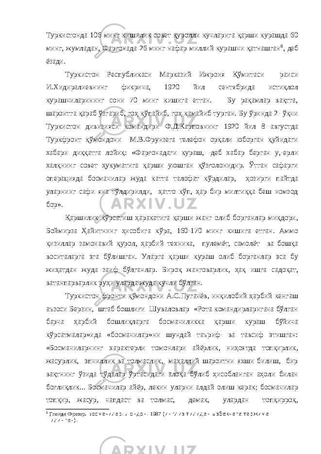Туркистонда 106 минг кишилик совет қуролли кучларига қарши курашда 60 минг, жумладан, Фарғонада 26 минг нафар миллий курашчи қатнашган 8 , деб ёзади. Туркистон Республикаси Марказий Ижроия Қўмитаси раиси И.Хидиралиевнинг фикрича, 1920 йил сентябрида истиқлол курашчиларининг сони 70 минг кишига етган. Бу рақамлар вақтга, шароитга қараб ўзгариб, гоҳ кўпайиб, гоҳ камайиб турган. Бу ўринда 2- ўқчи Туркистон дивизияси командири Ф.Д.Карповнинг 1920 йил 8 августда Туркфронт қўмондони М.В.Фрунзега телефон орқали юборган қуйидаги хабари диққатга лойиқ: «Фарғонадаги кураш, -деб хабар берган у,-ерли халқнинг совет ҳукуматига қарши уюшган қўзғолонидир. Ўтган сафарги операцияда босмачилар жуда катта талофат кўрдилар, ҳозирги пайтда уларнинг сафи яна тўлдирилди, ҳатто кўп, ҳар бир милтиққа беш номзод бор». Қаршилик кўрсатиш ҳаракатига қарши жанг олиб борганлар миқдори, Боймирза Ҳайитнинг ҳисобига кўра, 160-170 минг кишига етган. Аммо қизиллар замонавий қурол, ҳарбий техника, пулемёт, самолёт ва бошқа воситаларга эга бўлишган. Уларга қарши кураш олиб борганлар эса бу жиҳатдан жуда заиф бўлганлар. Бироқ жанговарлик, ҳақ ишга садоқат, ватанпарварлик руҳи уларда жуда кучли бўлган. Туркистон фронти қўмондони А.С.Пугачёв, инқилобий ҳарбий кенгаш аъзоси Берзин, штаб бошлиғи Шуваловлар «Рота командирларигача бўлган барча ҳарбий бошлиқларга босмачиликка қарши кураш бўйича кўрсатмалар»ида «босмачилар»ни шундай таъриф- ва тавсиф этишган: «Босмачиларнинг характерли томонлари айёрлик, ниҳоятда топқирлик, жасурлик, эпчиллик ва толмаслик, маҳаллий шароитни яхши билиш, бир вақтнинг ўзида тўдалар ўртасидаги алоқа бўлиб ҳисобланган аҳоли билан боғлиқлик... Босмачилар айёр, лекин уларни алдай олиш керак; босмачилар топқир, жасур, чапдаст ва толмас, демак, улардан топқирроқ, 8 Гленда Фрезер. Босмачилар. Лондон. 1987 (инглиз тилидан ызбекчага таржима =илинган). 
