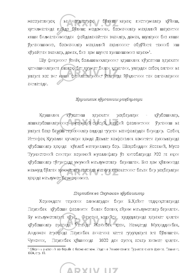 жасоратлироқ ва чапдастроқ бўлиш керак; пистирмалар қўйиш, кутилмаганда пайдо бўлиш; модомики, босмачилар маҳаллий шароитни яхши билмаганимиздан фойдаланаётган эканлар, демак, шуларни биз яхши ўрганишимиз, босмачилар маҳаллий аҳолининг обрўйига таяниб иш кўраётган эканлар, демак, биз ҳам шунга эришишимиз керак» 1 . Шу фикрнинг ўзиёқ большевикларнинг қаршилик кўрсатиш ҳаракати қатнашчиларига алалоқибат ҳурмат билан қарагани, улардан сабоқ олгани ва уларга хос энг яхши фазилатларнинг ўзларида йўқлигини тан олганларини англатади. Қаршилик кўрсатиш раҳбарлари Қаршилик кўрсатиш ҳаракати раҳбарлари - қўрбошилар, лашкарбошиларнинг ижтимоий-сиёсий, ҳарбий фаолиятини ўрганиш ва уларга баҳо бериш тарихчилар олдида турган вазифалардан биридир. Собиқ Иттифоқ Қуролли кучлари ҳамда Давлат хавфсизлик комитети архивларида қўрбошилар ҳақида кўплаб материаллар бор. Шаҳобиддин Яссавий, Мусо Туркистоний сингари хорижий муаллифлар ўз китобларида 200 га яқин қўрбошилар тўғрисида умумий маълумотлар беришган. Биз ҳам қўлимизда мавжуд бўлган ҳужжатлар асосида мазкур ҳаракатнинг баъзи бир раҳбарлари ҳақида маълумот бермоқчимиз. Парпибек ва Охунжон қўрбошилар Хориждаги тарихчи олимлардан бири Б.Ҳайит тадқиқотларида Парпибек қўрбоши фаолияти билан боғлиқ айрим маълумотлар берилган. Бу маълумотларга кўра, Фарғона водийси ҳудудларида ҳаракат қилган қўрбошилар орасида Ўзганда Жонибек қози, Новқатда Муҳиддинбек, Андижон атрофида Парпибек анчагина катта гуруҳларга эга бўлишган. Чунончи, Парпибек қўшинида 3600 дан ортиқ аскар хизмат қилган. 1 Сборник указаний по борьбе с басмачеством. Издание Реввоенсовета Туркестанского фронта. Ташкент, 1924, стр. 16. 