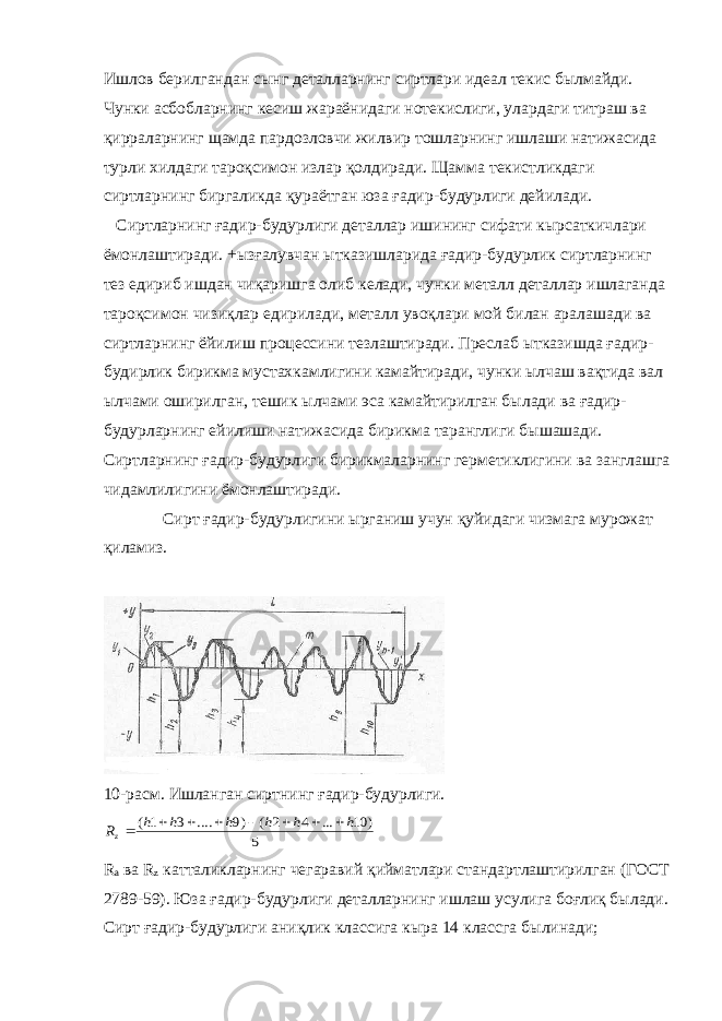 Ишлов берилгандан сынг деталларнинг сиртлари идеал текис былмайди. Чунки асбобларнинг кесиш жараёнидаги нотекислиги, улардаги титраш ва қирраларнинг щамда пардозловчи жилвир тошларнинг ишлаши натижасида турли хилдаги тароқсимон излар қолдиради. Щамма текистликдаги сиртларнинг биргаликда қураётган юза ғадир-будурлиги дейилади. Сиртларнинг ғадир-будурлиги деталлар ишининг сифати кырсаткичлари ёмонлаштиради. +ызғалувчан ытказишларида ғадир-будурлик сиртларнинг тез едириб ишдан чиқаришга олиб келади, чунки металл деталлар ишлаганда тароқсимон чизиқлар едирилади, металл увоқлари мой билан аралашади ва сиртларнинг ёйилиш процессини тезлаштиради. Преслаб ытказишда ғадир- будирлик бирикма мустахкамлигини камайтиради, чунки ылчаш вақтида вал ылчами оширилган, тешик ылчами эса камайтирилган былади ва ғадир- будурларнинг ейилиши натижасида бирикма таранглиги бышашади. Сиртларнинг ғадир-будурлиги бирикмаларнинг герметиклигини ва занглашга чидамлилигини ёмонлаштиради. Сирт ғадир-будурлигини ырганиш учун қуйидаги чизмага мурожат қиламиз. 10-расм. Ишланган сиртнинг ғадир-будурлиги.5 ) 10 ... 4 2 ( )9 .... 3 1( h h h h h h Rz         R a ва R z катталикларнинг чегаравий қийматлари стандартлаштирилган (ГОСТ 2789-59). Юза ғадир-будурлиги деталларнинг ишлаш усулига боғлиқ былади. Сирт ғадир-будурлиги аниқлик классига кыра 14 классга былинади; 