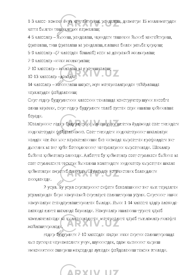 1-3 класс- хомаки ёнув кенгайтириш, рандалаш, диаметри 15 миллиметрдан катта былган тешикларни пармалаш; 4-5 класслар – йыниш, рандалаш, чцяндаги тешикни йыниб кенгайтириш, фрезалаш, тиш фрезалаш ва рандалаш, плашка билан резьба қирқиш; 5-9 класслар –(7-классдан бошлаб) ясси ва доиравий жилвирлаш; 7-9 класслар –ички жилвирлаш; 7-10 класслар – жилолаш ва протяшкалаш; 10-13 класслар –доводка; 14-класслар – хонинглаш шерст, жун материалларидан тайёрлашда чархлардан фойдаланиш; Сирт ғадир-будурлигини классини танлашда конструктор шуни хисобга олиш керакки, сирт ғадир-будурлиги талаб ортган сари ишлаш қийинлаша боради. Юзаларнинг ғадир-будурлигини ылчаш учун штатив ёрдамида соат типидаги индикатордан фойдаланамиз. Соат типидаги индикаторнинг шкалалари нолдан чап ёки ынг харакатланиши биз чизмада кырсатган профилдаги энг дынглик ва энг қуйи ботиқликнинг чегараларини кырсатилади. Шакллар быйича қийматлар олинади. Албатта бу қийматлар соат стрелкаси быйича ва соат стрелкасига тескари йыналиш холатидаги индикатор кырсатган шкала қийматлари ажратиб олинади. Шулардан нотекистлик баландлиги аниқланади. 2-усул. Бу усул сиртларнинг сифати бахолашнинг энг кып тарқалган усулларидан бири намунавий сиртларга солиштириш усули. Сиртнинг ишчи намуналари стандартлаштирилган былади. Яъни 1-14 классга қадар алохида- алохида плита шаклида берилади. Намуналар ишланиш турига қараб комплектланади ва қылланиладиган материалига қараб тыпламлар ғилофга жойлаштирилади. ғадир-будурлиги 7-10 классдан юқори икки сиртни солиштиришда кыз ортиқча чарчамаслиги учун, шунингдек, одам кызининг кыриш имкониятини ошириш мақсадида лупадан фойдаланиш тавсия этилади. 