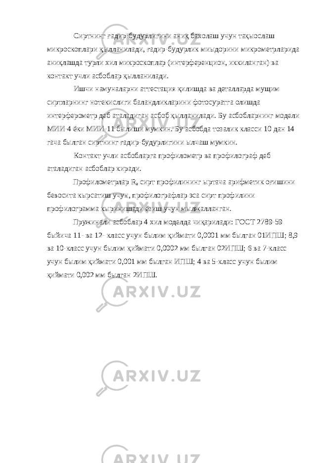 Сиртнинг ғадир-будурлигини аниқ бахолаш учун тақыослаш микроскоплари қылланилади, ғадир-будурлик миыдорини микрометрларида аниқлашда турли хил микроскоплар (интерференцион, иккиланган) ва контакт учли асбоблар қылланилади. Ишчи намуналарни аттестация қилишда ва деталларда мущим сиртларнинг нотекислиги баландликларини фотосуратга олишда интерферометр деб аталадиган асбоб қылланилади. Бу асбобларнинг модели МИИ-4 ёки МИИ-11 былиши мумкин. Бу асбобда тозалик класси 10 дан 14 гача былган сиртнинг ғадир-будурлигини ылчаш мумкин. Контакт учли асбобларга профилометр ва профилограф деб аталадиган асбоблар киради. Профилометрлар R а сирт профилининг ыртача арифметик оғишини бевосита кырсатиш учун, профилографлар эса сирт профилини профилограмма кыринишади ёзиш учун мылжалланган. Пружинали асбоблар 4 хил моделда чиқарилади: ГОСТ 2789-59 быйича 11- ва 12- класс учун былим қиймати 0,0001 мм былган 01ИПШ; 8,9 ва 10-класс учун былим қиймати 0,0002 мм былган 02ИПШ; 6 ва 7-класс учун былим қиймати 0,001 мм былган ИПШ; 4 ва 5-класс учун былим қиймати 0,002 мм былган 2ИПШ. 