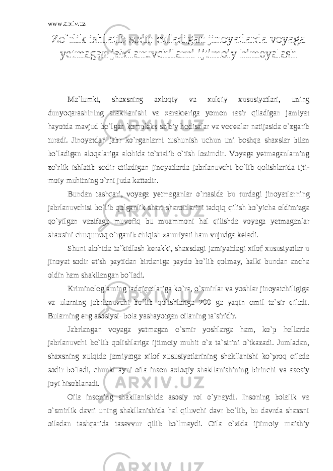 www.arxiv.uz Zo`rlik ishlatib sodir etiladigan jinoyatlarda voyaga yetmagan jabrlanuvchilarni ijtimoiy himoyalash Ma`lumki, shaxsning axloqiy va xulqiy xususiyatlari, uning dunyoqarashining shakllanishi va xarakteriga yomon tasir qiladigan jamiyat hayotda mavjud bo`lgan kompleks salbiy hodisalar va voqea lar natijasida o`zgarib turadi. Jinoyatdan jabr ko`rganlarni tushu nish uchun uni boshqa shaxslar bilan bo`ladigan aloqalariga alohida to`xtalib o`tish lozimdir. Voyaga yetmaganlarning zo`rlik ishlatib so dir etiladigan jinoyatlarda jabrlanuvchi bo`lib qolishlarida ijti - moiy muhitning o`rni juda kattadir. Bundan tashqari, voyaga yetmaganlar o`rtasida bu turdagi jinoyat larning jabrlanuvchisi bo`lib qolganlik shart-sharoitlarini tadqiq qilish bo`yicha oldimizga qo`yilgan vazifaga muvofiq bu muammoni hal qilishda voyaga yetmaganlar shaxsini chuqurroq o`rganib chiqish za ruriyati ham vujudga keladi. Shuni alohida ta`kidlash kerakki, shaxsdagi jamiyatdagi xilof xususiyatlar u jinoyat sodir etish paytidan birdaniga paydo bo`lib qolmay, balki bundan ancha oldin ham shakllangan bo`ladi. Kriminologlarning tadqiqotlariga ko`ra, o`smirlar va yoshlar jinoyatchiligiga va ularning jabrlanuvchi bo`lib qolishlariga 200 ga yaqin omil ta`sir qiladi. Bularning eng asosiysi- bola yashayotgan oi laning ta`siridir. Jabrlangan voyaga yetmagan o`smir yoshlarga ham, ko`p hollarda jabrlanuvchi bo`lib qolishlariga ijtimoiy muhit o`z ta`sirini o`tkazadi. Jumladan, shaxsning xulqida jamiyatga xilof xususiyatla rining shakllanishi ko`proq oilada sodir bo`ladi, chunki ayni oila inson axloqiy shakllanishining birinchi va asosiy joyi hisobla nadi. Oila insoning shakllanishida asosiy rol o`ynaydi. Insoning bolalik va o`smirlik davri uning shakllanishida hal qiluvchi davr bo`lib, bu davrda shaxsni oiladan tashqarida tasavvur qilib bo`l maydi. Oila o`zida ijtimoiy maishiy 