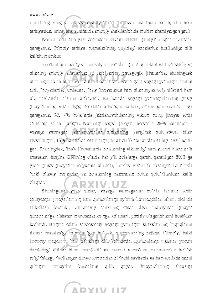 www.arxiv.uz muhitning keng va asosiy xususiyatlarini mujassamlashtirgan bo`lib, ular bola tarbiyasida, uning shaxsi sifatida axloqiy shakllanishida muhim ahamiyatga egadir. Normal oila tarbiyasi doirasidan chetga chiqish jamiyat nuqtai nazaridan qaraganda, ijtimoiy tarbiya normalarining quyidagi sohalarida buzilishiga olib kelishi mumkin: a) oilaning moddiy va maishiy sharoitida; b) uning tarkibi va tuzilishida; v) oilaning axloqiy sifatlarida; g) tarbiyaning peda gogik jihatlarida, shuningdek oilaning maktab bilan bo`ladigan aloqalarida. Bizningcha voyaga yetmaganlarning turli jinoyatlarda, jumladan, jinsiy jinoyatlarda ham oilaning axloqiy sifatlari ham o`z navbatida ta`sirini o`tkazadi. Bu borada voyaga yetmaganlar ning jinsiy jinoyatlardagi viktimligiga to`xtalib o`tadigan bo`lsak, o`tkazilgan kuzatishlarga qaraganda, 28, 7% holatlarda jabrlanuvchi larning viktim xulqi jinoyat sodir etilishiga sabab bo`lgan. Nomus ga tegish jinoyati bo`yicha 29% holatlarda - voyaga yetmagan jabrlanuv chilar o`zlarining yengiltak xulq-atvori bilan tavsiflangan, 15% holatlarda esa ularga jamoatchilik tomonidan salbiy tavsif beril - gan. Shuningdek, jinsiy jinoyatlarda bolalarning viktimligi ham yuqori hisoblanib (masalan, birgina GFRning o`zida har yili bola larga qarshi qaratilgan 8000 ga yaqin jinsiy jinoyatlar ro`yxatga olinadi), bunday viktimlik aksariyat holatlarda ichki oilaviy mo jarolar va bolalarning nazoratsiz holda qoldirilishidan kelib chiqadi. Shuningdek, yosh qizlar, voyaga yetmaganlar zo`rlik ishlatib sodir etilayotgan jinoyatlarning ham qurbonlariga aylanib bormoqdalar. Shuni alohida ta`kidlash lozimki, zamonaviy tarixning qisqa davr mobaynida jinoyat qurbonlariga nisbatan munosabat ko`zga ko`rinar li pozitiv o`zgarishlarni boshidan kechirdi. Birgina odam savdosi dagi voyaga yetmagan shaxslarning huquqlarini tiklash masalasiga to`x taladigan bo`lsak, qurbonlarning nafaqat ijtimoiy, balki huquqiy maqomini ham oshishiga olib kelmoqda. Qurbonlarga nisbatan yuqori darajadagi e`tibor bilan, manfaatli va hurmat yuzasidan munosa batda bo`lish to`g`risidagi rivojlangan dunyo tomonidan birinchi na vbatda va hamkorlikda qabul qilingan tamoyilni kundalang qilib quydi. Jinoyatchining shaxsiga 