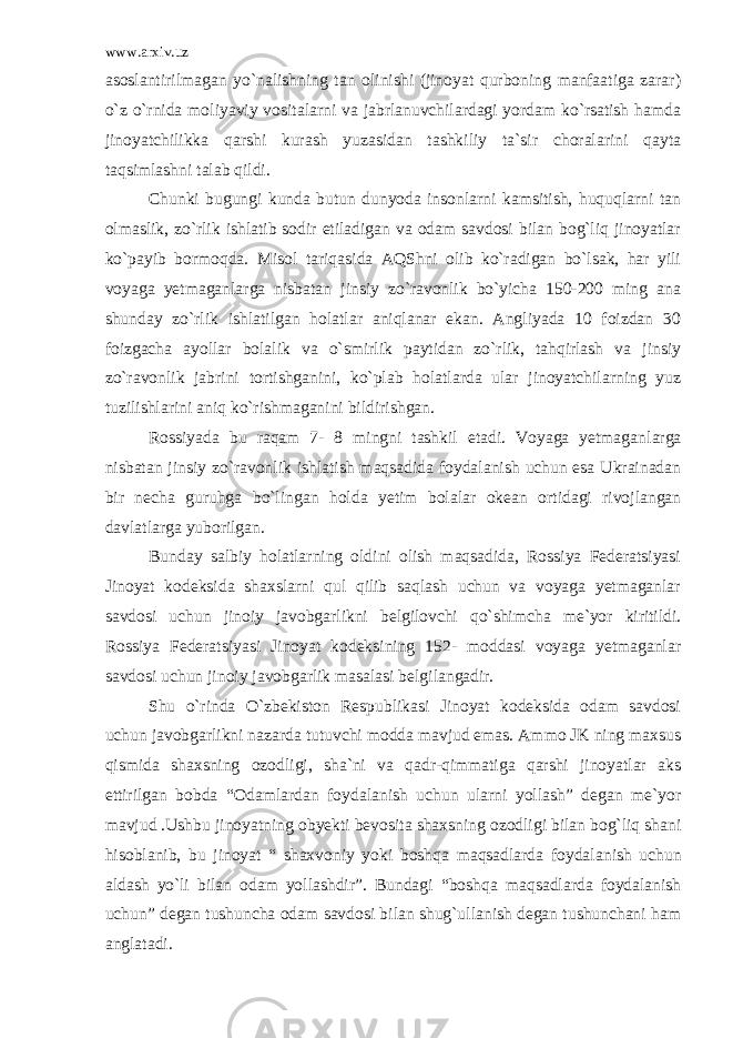 www.arxiv.uz asoslantirilmagan yo`nalishning tan olinishi (jinoyat qurboning manfaatiga zarar) o`z o`rnida moliyaviy vositalarni va jabrlanuvchilardagi yordam ko`rsatish hamda jinoyat chilikka qarshi kurash yuzasidan tashkiliy ta`sir choralarini qayta taqsimlashni talab qildi. Chunki bugungi kunda butun dunyoda insonlarni kamsitish, huquqlarni tan olmaslik, zo`rlik ishlatib sodir etiladigan va odam savdosi bilan bog`liq jinoyatlar ko`payib bormoqda. Misol tariqa sida AQShni olib ko`radigan bo`lsak, har yili voyaga yetmaganlarga nisbatan jinsiy zo`ravonlik bo`yicha 150-200 ming ana shunday zo`rlik ishlatilgan holatlar aniqlanar ekan. Angliyada 10 foizdan 30 foizgacha ayollar bolalik va o`smirlik paytidan zo`rlik, tahqirlash va jinsiy zo`ravonlik jabrini tortishganini, ko`plab holatlarda ular jinoyatchilarning yuz tuzilishlarini aniq ko`rishmaganini bildi rishgan. Rossiyada bu raqam 7- 8 mingni tashkil etadi. Voyaga yetmagan larga nisbatan jinsiy zo`ravonlik ishlatish maqsadida foydalanish uchun esa Ukrainadan bir necha guruhga bo`lingan holda yetim bolalar okean ortidagi rivojlangan davlatlarga yuborilgan. Bunday salbiy holatlarning oldini olish maqsadida, Rossiya Federatsiyasi Jinoyat kodeksida shaxslarni qul qilib saqlash uchun va voyaga yetmaganlar savdosi uchun jinoiy javobgarlikni belgilovchi qo`shimcha me`yor kiritildi. Rossiya Federatsiyasi Jinoyat kodeksining 152- moddasi voyaga yetmaganlar savdosi uchun jinoiy javobgarlik masalasi belgilangadir. Shu o`rinda O`zbekiston Respublikasi Jinoyat kodeksida odam savdosi uchun javobgarlikni nazarda tutuvchi modda mavjud emas. Ammo JK ning maxsus qismida shaxsning ozodligi, sha`ni va qadr-qimmatiga qarshi jinoyatlar aks ettirilgan bobda “Odamlardan foydalanish uchun ularni yollash” degan me`yor mavjud .Ushbu jino yatning obyekti bevosita shaxsning ozodligi bilan bog`liq shani hisoblanib, bu jinoyat “ shaxvoniy yoki boshqa maqsadlarda foydala nish uchun aldash yo`li bilan odam yollashdir”. Bundagi “boshqa maq sadlarda foydalanish uchun” degan tushuncha odam savdosi bilan shug`ullanish degan tushunchani ham anglatadi. 