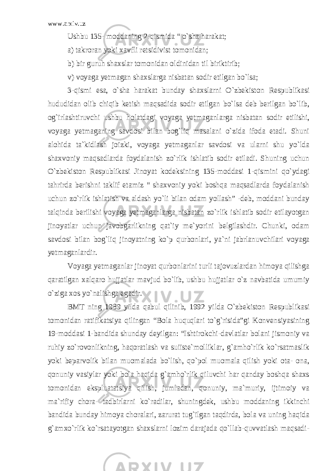 www.arxiv.uz Ushbu 135- moddaning 2-qismida “ o`sha harakat; a) takroran yoki xavfli retsidivist tomonidan; b) bir guruh shaxslar tomonidan oldinidan til biriktirib; v) voyaga yetmagan shaxslarga nisbatan sodir etilgan bo`lsa; 3-qismi esa, o`sha harakat bunday shaxslarni O`zbekiston Res publikasi hududidan olib chiqib ketish maqsadida sodir etilgan bo`lsa deb berilgan bo`lib, og`irlashtiruvchi ushbu holatdagi voyaga yet maganlarga nisbatan sodir etilishi, voyaga yetmaganing savdosi bilan bog`liq masalani o`zida ifoda etadi. Shuni alohida ta`kidlash joiz ki, voyaga yetmaganlar savdosi va ularni shu yo`lda shaxvoniy maqsad larda foydalanish zo`rlik ishlatib sodir etiladi. Shuning uchun O`zbekiston Respublikasi Jinoyat kodeksining 135-moddasi 1-qis mini qo`ydagi tahrirda berishni taklif etamiz “ shaxvoniy yoki boshqa maqsadlarda foydalanish uchun zo`rlik ishlatish va aldash yo`li bilan odam yollash” -deb, moddani bunday talqinda berilishi voyaga yetmaganlarga nisbatan zo`rlik ishlatib sodir etilayotgan jinoyatlar uchun javobgarlikning qat`iy me`yorini belgilashdir. Chunki, odam savdosi bilan bog`liq jinoyatning ko`p qurbonlari, ya`ni jabrlanuv chilari voyaga yetmaganlardir. Voyaga yetmaganlar jinoyat qurbonlarini turli tajovuzlardan himoya qilishga qaratilgan xalqaro hujjatlar mavjud bo`lib, ushbu hujjatlar o`z navbatida umumiy o`ziga xos yo`nalishga egadir. BMT ning 1989 yilda qabul qilinib, 1992 yilda O`zbekiston Respublikasi tomonidan ratifikatsiya qilingan “Bola huquqlari to`g`risida”gi Konvensiyasining 19-moddasi 1-bandida shunday deyil gan: “Ishtirokchi-davlatlar bolani jismoniy va ruhiy zo`rovon likning, haqoratlash va suiiste`molliklar, g`amho`rlik ko`rsatmaslik yoki beparvolik bilan muomalada bo`lish, qo`pol muomala qilish yoki ota- ona, qonuniy vasiylar yoki bola haqida g`amho`rlik qiluvchi har qanday boshqa shaxs tomonidan ekspluatatsiya qilish, jumladan, qonu niy, ma`muriy, ijtimoiy va ma`rifiy chora- tadbirlarni ko`radi lar, shuningdek, ushbu moddaning ikkinchi bandida bunday himoya cho ralari, zarurat tug`ilgan taqdirda, bola va uning haqida g`amxo`rlik ko`rsatayotgan shaxslarni lozim darajada qo`llab-quvvatlash maqsadi - 