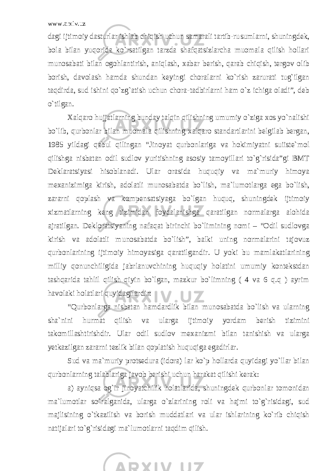 www.arxiv.uz dagi ijtimoiy dasturlar ishlab chiqish uchun samarali tartib-ru sumlarni, shuningdek, bola bilan yuqorida ko`rsatilgan tarzda shafqatsizlarcha muomala qilish hollari munosabati bilan ogohlan tirish, aniqlash, xabar berish, qarab chiqish, tergov olib borish, da volash hamda shundan keyingi choralarni ko`rish zarurati tug`ilgan taqdirda, sud ishini qo`zg`atish uchun chora-tadbirlarni ham o`z ichiga oladi”, deb o`tilgan. Xalqaro hujjatlarning bunday talqin qilishning umumiy o`ziga xos yo`nalishi bo`lib, qurbonlar bilan muomala qilishning xalqaro standartlarini belgilab bergan, 1985 yildagi qabul qi lingan “Jinoyat qurbonlariga va hokimiyatni suiiste`mol qilishga nisbatan odil sudlov yuritishning asosiy tamoyillari to`g`risida”gi BMT Deklaratsiyasi hisoblanadi. Ular orasida huquqiy va ma`muriy himoya mexanizimiga kirish, adolatli munosabatda bo`lish, ma`lu motlarga ega bo`lish, zararni qoplash va kompensatsiyaga bo`lgan huquq, shuningdek ijtimoiy xizmatlarning keng tizimidan foydalanishga qaratilgan normalarga alohida ajratilgan. Dekloratsiyaning nafaqat birinchi bo`limining nomi – “Odil sudlovga kirish va adolatli mu nosabatda bo`lish”, balki uning normalarini tajovuz qurbonlari ning ijtimoiy himoyasiga qaratilgandir. U yoki bu mamlakatlari ning milliy qonunchiligida jabrlanuvchining huquqiy holatini umumiy kontekstdan tashqarida tahlil qilish qiyin bo`lgan, mazkur bo`limning ( 4 va 6 q.q ) ayrim havolaki holatlari quyidagilardir: “Qurbonlarga nisbatan hamdardlik bilan munosabatda bo`lish va ularning sha`nini hurmat qilish va ularga ijtimoiy yordam be rish tizimini takomillashtirishdir. Ular odil sudlov mexanizmi bilan tanishish va ularga yetkazilgan zararni tezlik bilan qoplatish huquqiga egadirlar. Sud va ma`muriy protsedura (idora) lar ko`p hollarda quyidagi yo`llar bilan qurbonlarning talablariga javob berishi uchun harakat qilishi kerak: a) ayniqsa og`ir jinoyatchilik holatlarida, shuningdek qurbon lar tomonidan ma`lumotlar so`ralganida, ularga o`zlarining roli va hajmi to`g`risidagi, sud majlisining o`tkazilish va borish muddatla ri va ular ishlarining ko`rib chiqish natijalari to`g`risidagi ma`lu motlarni taqdim qilish. 