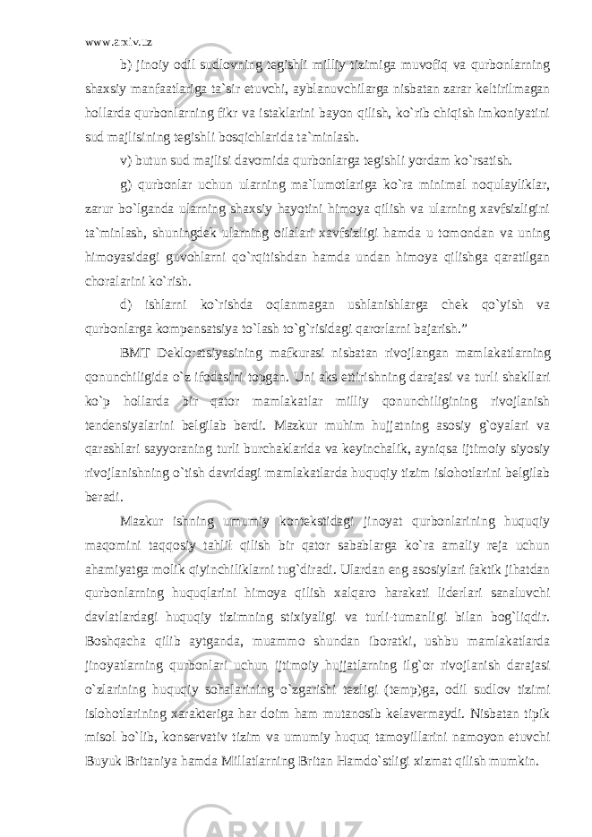 www.arxiv.uz b) jinoiy odil sudlovning tegishli milliy tizimiga muvofiq va qurbonlarning shaxsiy manfaatlariga ta`sir etuvchi, ayblanuvchi larga nisbatan zarar keltirilmagan hollarda qurbonlarning fikr va istaklarini bayon qilish, ko`rib chiqish imkoniyatini sud majlisi ning tegishli bosqichlarida ta`minlash. v) butun sud majlisi davomida qurbonlarga tegishli yordam ko`rsatish. g) qurbonlar uchun ularning ma`lumotlariga ko`ra minimal no qulayliklar, zarur bo`lganda ularning shaxsiy hayotini himoya qilish va ularning xavfsizligini ta`minlash, shuningdek ularning oilala ri xavfsizligi hamda u tomondan va uning himoyasidagi guvohlarni qo`rqitishdan hamda undan himoya qilishga qaratilgan choralarini ko`rish. d) ishlarni ko`rishda oqlanmagan ushlanishlarga chek qo`yish va qurbonlarga kompensatsiya to`lash to`g`risidagi qarorlarni bajarish.” BMT Dekloratsiyasining mafkurasi nisbatan rivojlangan mam lakatlarning qonunchiligida o`z ifodasini topgan. Uni aks ettirish ning darajasi va turli shakllari ko`p hollarda bir qator mamlakat lar milliy qonunchiligining rivojlanish tendensiyalarini belgi lab berdi. Mazkur muhim hujjatning asosiy g`oyalari va qarashlari sayyoraning turli burchaklarida va keyinchalik, ayniqsa ijtimoiy siyosiy rivojlanishning o`tish davridagi mamlakatlarda huquqiy ti zim islohotlarini belgilab beradi. Mazkur ishning umumiy kontekstidagi jinoyat qurbonlarining huquqiy maqomini taqqosiy tahlil qilish bir qator sabablarga ko`ra amaliy reja uchun ahamiyatga molik qiyinchiliklarni tug`diradi. Ulardan eng asosiylari faktik jihatdan qurbonlarning huquqlari ni himoya qilish xalqaro harakati liderlari sanaluvchi davlatlar dagi huquqiy tizimning stixiyaligi va turli-tumanligi bilan bog`liqdir. Boshqacha qilib aytganda, muammo shundan iboratki, ushbu mamlakatlarda jinoyatlarning qurbonlari uchun ijtimoiy hujjat larning ilg`or rivojlanish darajasi o`zlarining huquqiy sohalari ning o`zgarishi tezligi (temp)ga, odil sudlov tizimi islohotlari ning xarakteriga har doim ham mutanosib kelavermaydi. Nisbatan tipik misol bo`lib, konservativ tizim va umumiy huquq tamoyil larini namoyon etuvchi Buyuk Britaniya hamda Millatlarning Britan Hamdo`stligi xizmat qilish mumkin. 