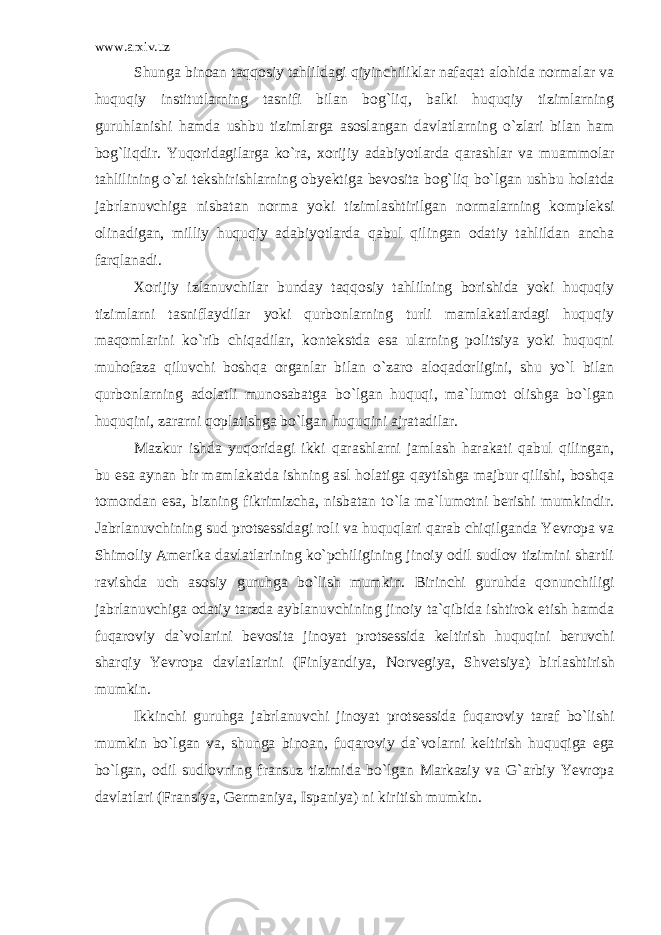 www.arxiv.uz Shunga binoan taqqosiy tahlildagi qiyinchiliklar nafaqat alohida normalar va huquqiy institutlarning tasnifi bilan bog` liq, balki huquqiy tizimlarning guruhlanishi hamda ushbu tizim larga asoslangan davlatlarning o`zlari bilan ham bog`liqdir. Yuqo ridagilarga ko`ra, xorijiy adabiyotlarda qarashlar va muammolar tahlilining o`zi tekshirishlarning obyektiga bevosita bog`liq bo`l gan ushbu holatda jabrlanuvchiga nisbatan norma yoki tizimlashti rilgan normalarning kompleksi olinadigan, milliy huquqiy adabiyotlarda qabul qilingan odatiy tahlildan ancha farqlanadi. Xorijiy izlanuvchilar bunday taqqosiy tahlilning borishida yoki huquqiy tizimlarni tasniflaydilar yoki qurbonlarning turli mamlakatlardagi huquqiy maqomlarini ko`rib chiqadilar, kontekstda esa ularning politsiya yoki huquqni muhofaza qiluvchi boshqa organlar bilan o`zaro aloqadorligini, shu yo`l bilan qurbonlarning adolatli munosabatga bo`lgan huquqi, ma`lumot olishga bo`lgan huquqini, za rarni qoplatishga bo`lgan huquqini ajratadilar. Mazkur ishda yuqoridagi ikki qarashlarni jamlash harakati qabul qilingan, bu esa aynan bir mamlakatda ishning asl holatiga qaytishga majbur qilishi, boshqa tomondan esa, bizning fikrimizcha, nisbatan to`la ma`lumotni berishi mumkindir. Jabrlanuvchining sud protsessidagi roli va huquqlari qarab chiqilganda Yevropa va Shimoliy Amerika davlatlarining ko`pchiligining jinoiy odil sudlov tizimini shartli ravishda uch asosiy guruhga bo`lish mumkin. Birinchi guruhda qonunchiligi jabrlanuvchiga odatiy tarzda aybla nuvchining jinoiy ta`qibida ishtirok etish hamda fuqaroviy da`vo larini bevosita jinoyat protsessida keltirish huquqini beruvchi sharqiy Yevropa davlatlarini (Finlyandiya, Norvegiya, Shvetsiya) bir lashtirish mumkin. Ikkinchi guruhga jabrlanuvchi jinoyat protsessida fuqaroviy taraf bo`lishi mumkin bo`lgan va, shunga binoan, fuqaroviy da`vo larni keltirish huquqiga ega bo`lgan, odil sudlovning fransuz tizi mida bo`lgan Markaziy va G`arbiy Yevropa davlatlari (Fransiya, Ger maniya, Ispaniya) ni kiritish mumkin. 