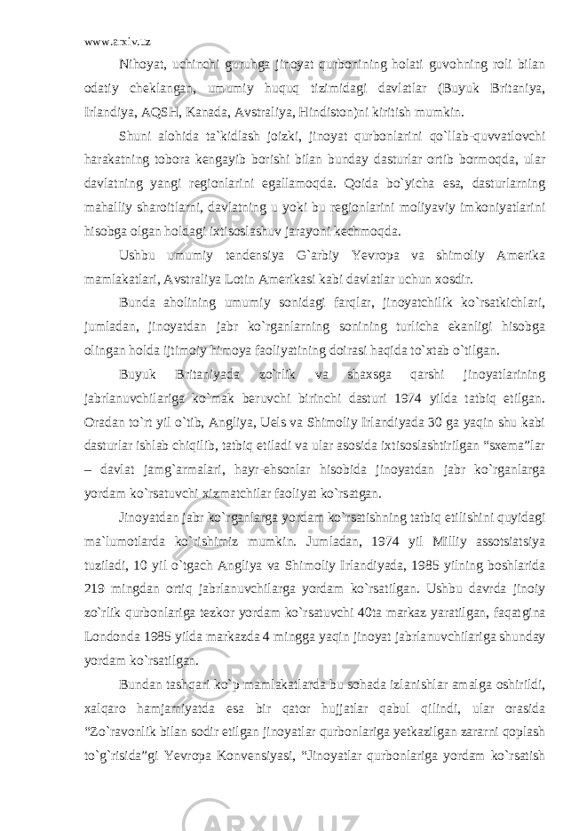 www.arxiv.uz Nihoyat, uchinchi guruhga jinoyat qurbonining holati guvohning roli bilan odatiy cheklangan, umumiy huquq tizimidagi davlatlar (Buyuk Britaniya, Irlandiya, AQSH, Kanada, Avstraliya, Hindiston)ni kiritish mumkin. Shuni alohida ta`kidlash joizki, jinoyat qurbonlarini qo`l lab-quvvatlovchi harakatning tobora kengayib borishi bilan bunday dasturlar ortib bormoqda, ular davlatning yangi regionlarini egallamoqda. Qoida bo`yicha esa, dasturlarning mahalliy sharoitlar ni, davlatning u yoki bu regionlarini moliyaviy imkoniyatlarini hisobga olgan holdagi ixtisoslashuv jarayoni kechmoqda. Ushbu umumiy tendensiya G`arbiy Yevropa va shimoliy Amerika mamlakatlari, Avstraliya Lotin Amerikasi kabi davlatlar uchun xosdir. Bunda aholining umumiy sonidagi farqlar, jinoyatchilik ko`rsatkichlari, jumladan, jinoyatdan jabr ko`rganlarning sonining turlicha ekanligi hisobga olingan holda ijtimoiy himoya faoliyati ning doirasi haqida to`xtab o`tilgan. Buyuk Britaniyada zo`rlik va shaxsga qarshi jinoyatlarining jabrlanuvchilariga ko`mak beruvchi birinchi dasturi 1974 yilda tatbiq etilgan. Oradan to`rt yil o`tib, Angliya, Uels va Shimoliy Irlandiyada 30 ga yaqin shu kabi dasturlar ishlab chiqilib, tatbiq etiladi va ular asosida ixtisoslashtirilgan “sxema”lar – davlat jamg`armalari, hayr-ehsonlar hisobida jinoyatdan jabr ko`rganlarga yordam ko`rsatuvchi xizmatchilar faoliyat ko`rsatgan. Jinoyatdan jabr ko`rganlarga yordam ko`rsatishning tatbiq eti lishini quyidagi ma`lumotlarda ko`rishimiz mumkin. Jumladan, 1974 yil Milliy assotsiatsiya tuziladi, 10 yil o`tgach Angliya va Shi moliy Irlandiyada, 1985 yilning boshlarida 219 mingdan ortiq jabrlanuvchilarga yordam ko`rsatilgan. Ushbu davrda jinoiy zo`rlik qurbonlariga tezkor yordam ko`rsatuvchi 40ta markaz yaratilgan, faqat gina Londonda 1985 yilda markazda 4 mingga yaqin jinoyat jabrla nuvchilariga shunday yordam ko`rsatilgan. Bundan tashqari ko`p mamlakatlarda bu sohada izlanishlar amal ga oshirildi, xalqaro hamjamiyatda esa bir qator hujjatlar qabul qilindi, ular orasida “Zo`ravonlik bilan sodir etilgan jinoyatlar qurbonlariga yetkazilgan zararni qoplash to`g`risida”gi Yevropa Kon vensiyasi, “Jinoyatlar qurbonlariga yordam ko`rsatish 