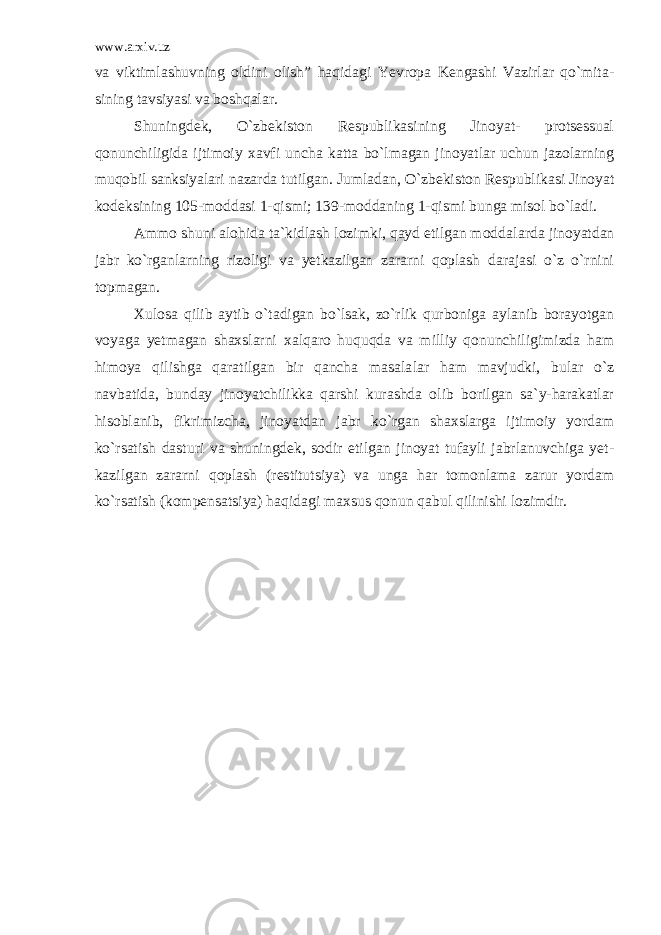 www.arxiv.uz va viktimla shuvning oldini olish” haqidagi Yevropa Kengashi Vazirlar qo`mita - sining tavsiyasi va boshqalar. Shuningdek, O`zbekiston Respublikasining Jinoyat- protsessual qonunchiligida ijtimoiy xavfi uncha katta bo`lmagan jinoyatlar uchun jazolarning muqobil sanksiyalari nazarda tutilgan. Jumla dan, O`zbekiston Respublikasi Jinoyat kodeksining 105-moddasi 1-qismi; 139-moddaning 1-qismi bunga misol bo`ladi. Ammo shuni alohida ta`kidlash lozimki, qayd etilgan modda larda jinoyatdan jabr ko`rganlarning rizoligi va yetkazilgan zararni qoplash darajasi o`z o`rnini topmagan. Xulosa qilib aytib o`tadigan bo`lsak, zo`rlik qurboniga aylanib borayotgan voyaga yetmagan shaxslarni xalqaro huquqda va milliy qonunchiligimizda ham himoya qilishga qaratilgan bir qancha masala lar ham mavjudki, bular o`z navbatida, bunday jinoyatchilikka qarshi kurashda olib borilgan sa`y-harakatlar hisoblanib, fikrimizcha, jinoyatdan jabr ko`rgan shaxslarga ijtimoiy yordam ko`rsatish dastu ri va shuningdek, sodir etilgan jinoyat tufayli jabrlanuvchiga yet - kazilgan zararni qoplash (restitutsiya) va unga har tomonlama zarur yordam ko`rsatish (kompensatsiya) haqidagi maxsus qonun qabul qili nishi lozimdir. 