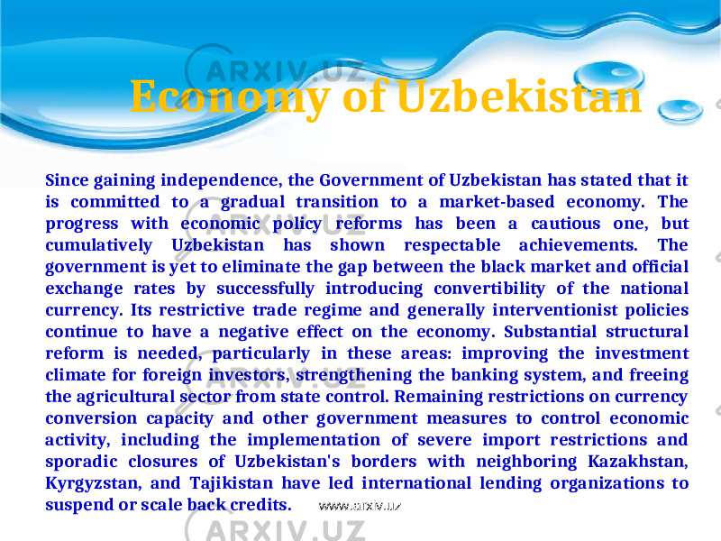Since gaining independence, the Government of Uzbekistan has stated that it is committed to a gradual transition to a market-based economy. The progress with economic policy reforms has been a cautious one, but cumulatively Uzbekistan has shown respectable achievements. The government is yet to eliminate the gap between the black market and official exchange rates by successfully introducing convertibility of the national currency. Its restrictive trade regime and generally interventionist policies continue to have a negative effect on the economy. Substantial structural reform is needed, particularly in these areas: improving the investment climate for foreign investors, strengthening the banking system, and freeing the agricultural sector from state control. Remaining restrictions on currency conversion capacity and other government measures to control economic activity, including the implementation of severe import restrictions and sporadic closures of Uzbekistan&#39;s borders with neighboring Kazakhstan, Kyrgyzstan, and Tajikistan have led international lending organizations to suspend or scale back credits. Economy of Uzbekistan www.arxiv.uz 
