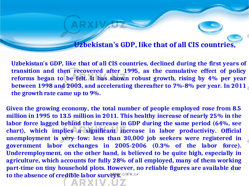 Uzbekistan&#39;s GDP, like that of all CIS countries, declined during the first years of transition and then recovered after 1995, as the cumulative effect of policy reforms began to be felt. It has shown robust growth, rising by 4% per year between 1998 and 2003, and accelerating thereafter to 7%-8% per year. In 2011 the growth rate came up to 9%. Uzbekistan&#39;s GDP, like that of all CIS countries, Given the growing economy, the total number of people employed rose from 8.5 million in 1995 to 13.5 million in 2011. This healthy increase of nearly 25% in the labor force lagged behind the increase in GDP during the same period (64%, see chart), which implies a significant increase in labor productivity. Official unemployment is very low: less than 30,000 job seekers were registered in government labor exchanges in 2005-2006 (0.3% of the labor force). Underemployment, on the other hand, is believed to be quite high, especially in agriculture, which accounts for fully 28% of all employed, many of them working part-time on tiny household plots. However, no reliable figures are available due to the absence of credible labor surveys. www.arxiv.uz 