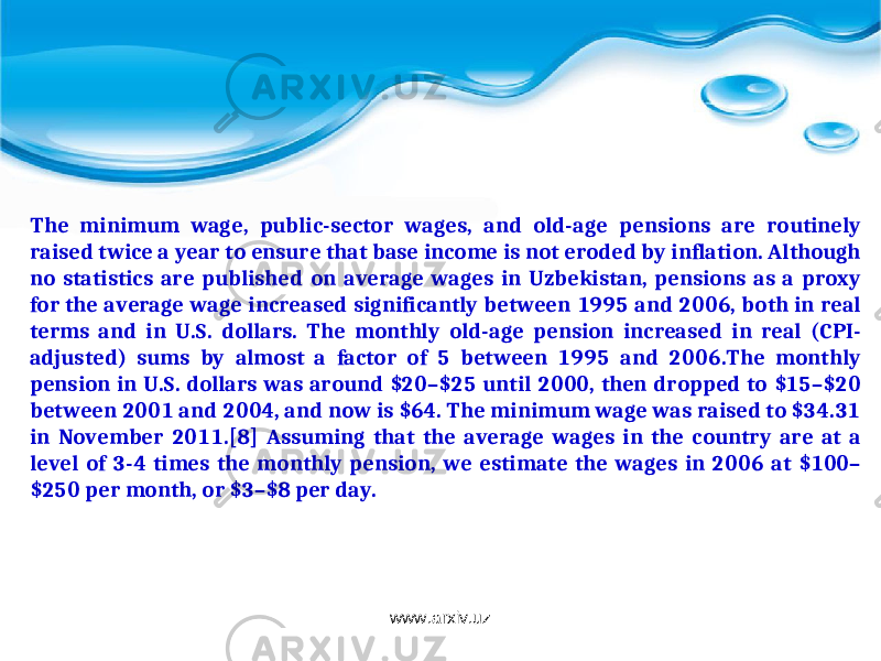 The minimum wage, public-sector wages, and old-age pensions are routinely raised twice a year to ensure that base income is not eroded by inflation. Although no statistics are published on average wages in Uzbekistan, pensions as a proxy for the average wage increased significantly between 1995 and 2006, both in real terms and in U.S. dollars. The monthly old-age pension increased in real (CPI- adjusted) sums by almost a factor of 5 between 1995 and 2006.The monthly pension in U.S. dollars was around $20–$25 until 2000, then dropped to $15–$20 between 2001 and 2004, and now is $64. The minimum wage was raised to $34.31 in November 2011.[8] Assuming that the average wages in the country are at a level of 3-4 times the monthly pension, we estimate the wages in 2006 at $100– $250 per month, or $3–$8 per day. www.arxiv.uz 