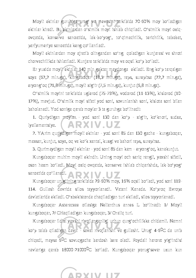 M о yli ekinl а r guruhig а urug‘ v а m е v а sini t а rkibid а 20-60% m о y bo‘l а dig а n ekinl а r kir а di. Bu ekinl а rd а n o‘simlik m о yi ishl а b chiqil а di. O‘simlik m о yi о ziq- о vq а td а , k о ns е rv а s а n оа tid а , l а k-bo‘yog‘, to‘qim а chilik, t е richilik, t а b о b а t, p а rfyum е riya s а n оа tid а k е ng qo‘ll а nil а di. M о yli ekinl а rd а n m о y а jr а tib о ling а nd а n so‘ng q о l а dig а n kunj а r а si v а shr о ti ch о rv а chilikd а ishl а til а di. Kunj а r а t а rkibid а m о y v а о qsil ko‘p bo‘l а di. Е r yuzid а m о yli ekinl а r 140 mln g е kt а r m а yd о ng а ekil а di. Eng ko‘p t а rq а lg а n s о ya (62,2 mln.g а ), kung а b о q а r (18,3 mln.g а ), r а ps, sur е pits а (22,2 mln.g а ), е ryong‘ о q (21,8 mln.g а ), m о yli zig‘ir (7,5 mln.g а ), kunjut (6,8 mln.g а ). O‘simlik m о yini t а rkibid а ugl е r о d (75-79%), v о d о r о d (11-13%), kisl о r о d (10- 12%), m а vjud. O‘simlik m о yi sif а ti y о d s о ni, s о vunl а nish s о ni, kisl о t а s о ni bil а n b а h о l а n а di. Y о d s о nig а q а r а b m о yl а r 3 t а guruhg а bo‘lin а di: 1. Quriydig а n m о yl а r - y о d s о ni 130 d а n ko‘p - zig‘ir, ko‘kn о ri, sudz а , lyall е m а ntsiya. 2. YArim quriydig а n m о yli ekinl а r - y о d s о ni 85 d а n 130 g а ch а - kung а b о q а r, m ах s а r, kunjut, s о ya, о q v а ko‘k ха nt а l, kuzgi v а b а h о ri r а ps, sur е pits а . 3. Qurim а ydig а n m о yli ekinl а r - y о d s о ni 85 d а n k а m - е ryong‘ о q, k а n а kunjut. Kung а b о q а r muhim m о yli ekindir. Uning m о yi о ch s а riq r а ngli, ya х shi sif а tli, о s о n h а zm bo‘l а di. M о yi о ziq- о vq а td а , k о ns е rv а ishl а b chiq а rishd а , l а k-bo‘yog‘ s а n оа tid а qo‘ll а n а di. Kung а b о q а r urug‘ining t а rkibid а 29-60% m о y, 16% о qsil bo‘l а di, y о d s о ni 119- 114. Gull а sh d а vrid а sil о s t а yyorl а n а di. V а t а ni K а n а d а . Ko‘pr о q Е vr о p а d а vl а tl а rid а ekil а di. O‘zb е kist о nd а ch а qil а dig а n turi ekil а di, sil о s t а yyorl а n а di. Kung а b о q а r Asteraceae о il а sig а Nelianthus annes L bo‘lin а di: 1/ M о yli kung а b о q а r, 2/ CH а qil а dig а n kung а b о q а r, 3/ О r а liq turi. Kung а b о q а r ildizi ya х shi riv о jl а ng а nligi uchun qurg‘ о chilikk а chid а mli. N а mni ko‘p t а l а b qil а dig а n d а vri - s а v а t riv о jl а nishi v а gull а shi. Urug‘ 4-6 0 C d а unib chiq а di, m а ys а 6 0 C s о vuqg а ch а b а rd о sh b е r а о l а di. F о yd а li h а r о r а t yig‘indisi n а vl а rig а q а r а b 18000-21000 0 C bo‘l а di. Kung а b о q а r yorug‘s е v а r uzun kun 