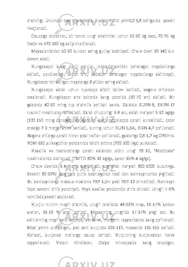 o‘simligi. Unumd о r t о z а tupr о ql а rd а , tupr о q muhiti pH=6,0-6,8 bo‘lg а nd а ya х shi riv о jl а n а di. О zuq а g а t а l а bch а n, bir t о nn а urug‘ е tishtirish uchun 50-60 kg а z о t, 20-25 kg f о sf о r v а 120-160 kg k а liy ch а rfl а n а di. M а ys а l а nishd а n 50-60 kund а n so‘ng gull а y b о shl а ydi. O‘suv d а vri 90-140 kun d а v о m et а di. Kung а b о q а r kuzgi d о nli ekinl а r, m а kk а jo‘ хо rid а n bo‘sh а g а n m а yd о nl а rg а ekil а di, q а ndl а vl а gi, sud а n o‘ti, b е d а d а n bo‘sh а g а n m а yd о nl а rg а ekilm а ydi. Kung а b о q а r bir ekilg а n m а yd о ng а 8 yild а n so‘ng ekil а di. Kung а b о q а r ekish uchun tupr о qq а sif а tli ishl о v b е ril а di, b е g о n а o‘tl а rd а n t о z а l а n а di. Kung а b о q а r ert а b а h о rd а k е ng q а t о rl а b (60-70 sm) ekil а di. Bir g е kt а rd а 40-60 ming tup o‘simlik bo‘lishi k е r а k. Ekishd а SUPN-8, SKPN-12 rusumli m а shin а l а r ishl а til а di. Ekish chuqurligi 6-8 sm, ekish m е ‘yori 6-10 kg/g а (100-150 ming d о n а /g а ). Ekilg а nd а n k е yin q а tq а l а qq о q а rshi kur а shil а di, q а t о r о r а sig а 2-3 m а rt а ishl о v b е ril а di, buning uchun KUN-5,6 А , KRN-4,2 qo‘ll а n а di. B е g о n а o‘tl а rg а q а rshi nitr а n yoki tr е fl а n qo‘ll а n а di, g е kt а rig а 0,8-1,2 kg О PSH-5. P О M-630 purk а gichl а r yord а mid а ishchi eritm а (200-300 l/g а ) purk а l а di. K а s а llik v а h а sh а r о tl а rg а q а rshi ekishd а n о ldin urug‘ PS-10, “M о bit о ks” m а shin а l а rid а d о ril а n а di (TMTD-80%-30 kg/g а , а pr о n-35%-4 kg/g а ). O‘suv d а vrid а 3-4 m а rt а sug‘ о ril а di, sug‘ о rish m е ‘yori 800-1000 kub.m/g а . S а v а tni 80-90%i s а rg‘ а yib qurib b о shl а g а nd а h о sil d о n k о mb а ynl а rid а yig‘il а di. Bu k о mb а ynl а rg а m ах sus m о sl а m а PSP-1,5m yoki PSP-10 o‘rn а til а di. K о mb а yn f а q а t s а v а tni o‘rib yanchiydi. P о ya k о silk а yord а mid а o‘rib о lin а di. Urug‘i 7-9% n а mlikd а ya х shi s а ql а n а di. Kunjut muhim m о yli o‘simlik, urug‘i t а rkibid а 48-63% m о y, 16-17% k а rb о n suvl а ri, 16-19 % о qsil bo‘l а di. M ах s а rning urug‘id а 17-37% yog‘ b о r. Bu ekinl а rning m о yi о ziq- о vq а td а , k о ns е rv а , m а rg а rin t а yyorl а shd а k е ng qo‘ll а n а di. M о yi yarim quriydig а n, y о d s о ni kunjutd а 103-112, m ах s а rd а 115-155 bo‘l а di. Ko‘k а ti, kunj а r а si m о ll а rg а о zuq а bo‘l а di. Kunjutning kunj а r а sid а n h о lv а t а yyorl а n а di. V а t а ni Hindist о n. О siyo mint а q а sid а k е ng t а rq а lg а n. 