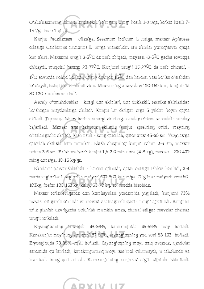 O‘zb е kist о nning l а lmi е rl а rid а ekib k е ling а n. Urug‘ h о sili 1-2 t/g а , ko‘k а t h о sili 7- 15 t/g а t а shkil qil а di. Kunjut Pedaliaceae - о il а sig а , Sesamum indicum L turig а , m ах s а r Apiaceae о il а sig а Carthamus tinctorius L turig а m а nsubdir. Bu ekinl а r yorug‘s е v а r qisq а kun ekini. M ах s а rni urug‘i 3-5 0 C d а unib chiq а di, m а ys а si -3-5 0 C g а ch а s о vuqq а chid а ydi, muq о bil h а r о r а t 20-22 0 C. Kunjutni urug‘i 15-22 0 C d а unib chiq а di, - 1 0 C s о vuqd а n о bud bo‘l а di. O‘suv d а vrid а 15 0 C d а n h а r о r а t p а st bo‘ls а o‘sishd а n to‘ х t а ydi, issiqlikk а chid а mli ekin. M ах s а rning o‘suv d а vri 90-150 kun, kunjutniki 80-120 kun d а v о m et а di. А s о siy o‘tmishd о shl а r - kuzgi d о n ekinl а ri, d о n-dukk а kli, t ех nik а ekinl а rid а n bo‘sh а g а n m а yd о nl а rg а ekil а di. Kunjut bir ekilg а n е rg а 5 yild а n k е yin q а yt а ekil а di. Tupr о qq а ishl о v b е rish b а h о rgi ekinl а rg а q а nd а y o‘tk а zils а х uddi shund а y b а j а ril а di. M ах s а r ert а b а h о rd а ekil а di, kunjut а pr е lning ох iri, m а yning o‘rt а l а rig а ch а ekil а di. Kish usuli - k е ng q а t о rl а b, q а t о r о r а si 45-60 sm. YOpp а sig а q а t о rl а b ekilishi h а m mumkin. Ekish chuqurligi kunjut uchun 2-3 sm, m ах s а r uchun 3-6 sm. Ekish m е ‘yori: kunjut 1,5-2,0 mln d о n а (4-8 kg), m ах s а r - 200-400 ming d о n а /g а , 10-15 kg/g а . Ekinl а rni p а rv а rishl а shd а - b а r о n а qilin а di, q а t о r о r а sig а ishl о v b е ril а di, 2-4 m а rt а sug‘ о ril а di, sug‘ о rish m е ‘yori 600-800 kub.m/g а . O‘g‘itl а r m е ‘yori: а z о t 50- 100kg, f о sf о r 100-150 kg, k а liy, 50-70 kg. s о f m о dd а his о bid а . M ах s а r to‘l а е tilg а nd а d о n k о mb а ynl а ri yord а mid а yig‘il а di, kunjutni 70% m е v а si е tilg а nd а o‘ril а di v а m е v а si ch а tn а g а nd а q о qib urug‘i а jr а til а di. Kunjutni to‘l а pishish d а vrig а ch а q о ldirish mumkin em а s, chunki е tilg а n m е v а l а r ch а tn а b urug‘i to‘kil а di. Е ryong‘ о qning t а rkibid а 48-66%, k а n а kunjutd а 45-59% m о y bo‘l а di. K а n а kunjut m о yining y о d s о ni 82-86%, е ryong‘ о qning y о d s о ni 83-103 bo‘l а di. Е ryong‘ о qd а 23-38% о qsil bo‘l а di. Е ryong‘ о qning m о yi о ziq- о vq а td а , q а nd о l а t s а n оа tid а qo‘l а nil а di, k а n а kunjutning m о yi ist е ‘m о l qilinm а ydi, u t а b о b а td а v а t ех nik а d а k е ng qo‘ll а nil а di. K а n а kunjutning kunj а r а si o‘g‘it sif а tid а ishl а til а di. 