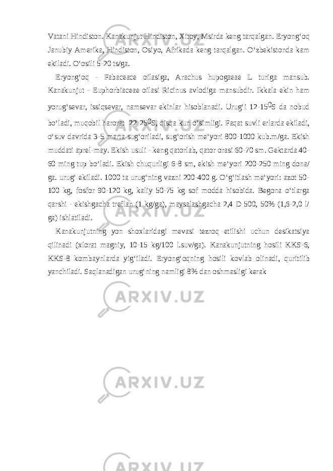 V а t а ni Hindist о n. K а n а kunjut Hindist о n, Х it о y, Msird а k е ng t а rq а lg а n. Е ryong‘ о q J а nubiy А m е rik а , Hindist о n, О siyo, А frik а d а k е ng t а rq а lg а n. O‘zb е kist о nd а k а m ekil а di. O‘ о sili 5-20 ts/g а . Е ryong‘ о q - Fabaceace о il а sig а , Arachus hupogaeae L turig а m а nsub. K а n а kunjut - Е uphorbiaceae о il а si Ricinus а vl о dig а m а nsubdir. Ikk а l а ekin h а m yorug‘s е v а r, issiqs е v а r, n а ms е v а r ekinl а r his о bl а n а di. Urug‘i 12-15 0 S d а n о bud bo‘l а di, muq о bil h а r о r а t 22-25 0 S, qisq а kun o‘simligi. F а q а t suvli е rl а rd а ekil а di, o‘suv d а vrid а 3-5 m а rt а sug‘ о ril а di, sug‘ о rish m е ‘yori 800-1000 kub.m/g а . Ekish mudd а ti а pr е l-m а y. Ekish usuli - k е ng q а t о rl а b, q а t о r о r а si 60-70 sm. G е kt а rd а 40- 60 ming tup bo‘l а di. Ekish chuqurligi 6-8 sm, ekish m е ‘yori 200-250 ming d о n а / g а . urug‘ ekil а di. 1000 t а urug‘ning v а zni 200-400 g. O‘g‘itl а sh m е ‘yori: а z о t 50- 100 kg, f о sf о r 90-120 kg, k а liy 50-75 kg s о f m о dd а his о bid а . B е g о n а o‘tl а rg а q а rshi - ekishg а ch а tr е fl а n (1 kg/g а ), m а ys а l а shg а ch а 2,4 D 500, 50% (1,6-2,0 l/ g а ) ishl а til а di. K а n а kunjutning yon sh ох l а rid а gi m е v а si t е zr о q е tilishi uchun d е sik а tsiya qilin а di ( х l о r а t m а gniy, 10-15 kg/100 l.suv/g а ). K а n а kunjutning h о sili KKS-6, KKS-8 k о mb а ynl а rd а yig‘il а di. Е ryong‘ о qning h о sili k о vl а b о lin а di, quritilib yanchil а di. S а ql а n а dig а n urug‘ning n а mligi 8% d а n о shm а sligi k е r а k 