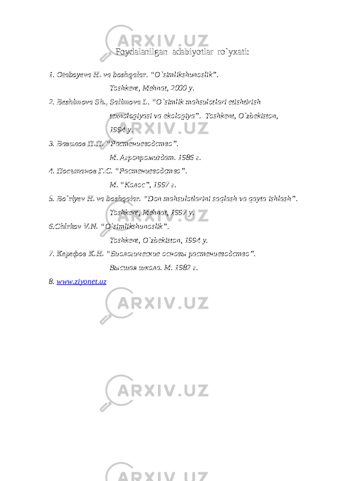 F oydalanilgan adabiyotlar ro`yxati: 1. Otaboyeva H. va boshqalar . “O`simlikshunoslik”. Toshkent, Mehnat, 2000 y. 2. Beshimova Sh., Salimova L . “O`simlik mahsulotlari etishtirish texnologiyasi va ekologiya”. Toshkent, O`zbekiston, 1994 y. 3. Вавилов П.П. “Растениеводство”. М. Агропромиздат. 1986 г. 4. Посыпанов Г.С . “Растениеводство”. М . “ Колос ”, 1997 г . 5. Bo`riyev H. va boshqalar. “Don mahsulotlarini saqlash va qayta ishlash”. Toshkent, Mehnat, 1997 y. 6. Chirkov V.N. “O`simlikshunoslik”. Toshkent, O`zbekiston, 1994 y. 7. Керефов К.Н. “Биологические основы растениеводство”. Высшая школа. М. 1982 г. 8. www . ziyonet . uz 