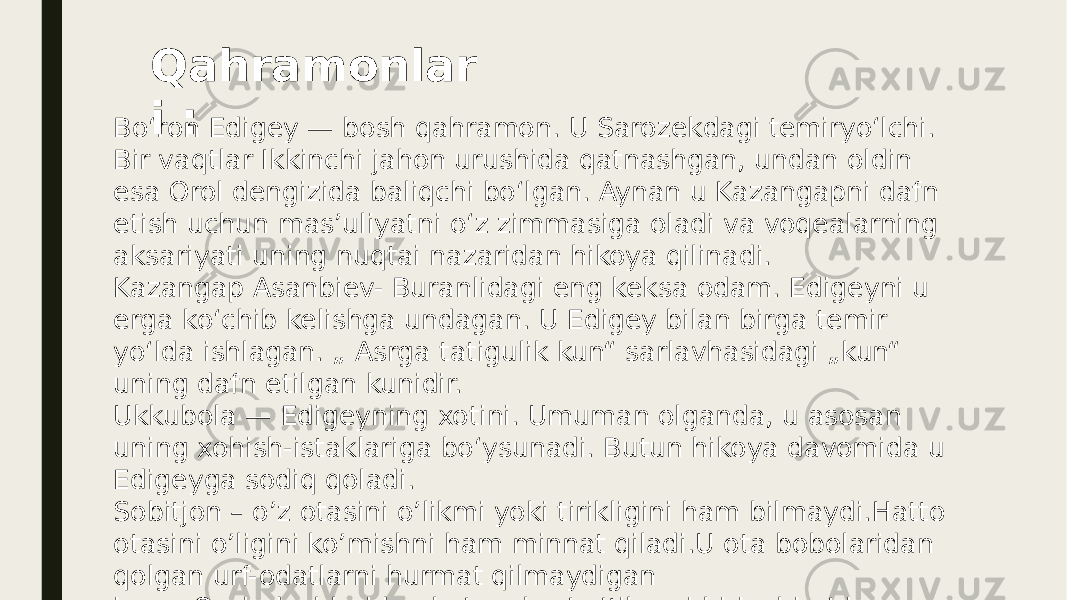 Boʻron Edigey — bosh qahramon. U Sarozekdagi temiryoʻlchi. Bir vaqtlar Ikkinchi jahon urushida qatnashgan, undan oldin esa Orol dengizida baliqchi boʻlgan. Aynan u Kazangapni dafn etish uchun mas’uliyatni oʻz zimmasiga oladi va voqealarning aksariyati uning nuqtai nazaridan hikoya qilinadi. Kazangap Asanbiev- Buranlidagi eng keksa odam. Edigeyni u erga koʻchib kelishga undagan. U Edigey bilan birga temir yoʻlda ishlagan. „ Asrga tatigulik kun“ sarlavhasidagi „kun“ uning dafn etilgan kunidir. Ukkubola — Edigeyning xotini. Umuman olganda, u asosan uning xohish-istaklariga boʻysunadi. Butun hikoya davomida u Edigeyga sodiq qoladi. Sobitjon – o’z otasini o’likmi yoki tirikligini ham bilmaydi.Hatto otasini o’ligini ko’mishni ham minnat qiladi.U ota bobolaridan qolgan urf-odatlarni hurmat qilmaydigan inson.Qarindoshlaridan ko’ra obro’ e’tiborni birinchi o’ringa qo’yadi. Qahramonlar i : 