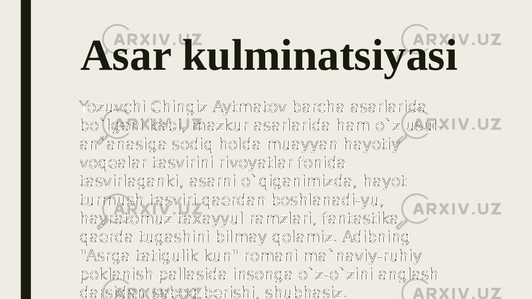 Asar kulminatsiyasi Yozuvchi Chingiz Aytmatov barcha asarlarida bo`lgani kabi, mazkur asarlarida ham o`z usul- an`anasiga sodiq holda muayyan hayotiy voqealar tasvirini rivoyatlar fonida tasvirlaganki, asarni o`qiganimizda, hayot turmush tasviri qaerdan boshlanadi-yu, hayratomuz taxayyul ramzlari, fantastika qaerda tugashini bilmay qolamiz. Adibning &#34;Asrga tatigulik kun&#34; romani ma`naviy-ruhiy poklanish pallasida insonga o`z-o`zini anglash darsidan saboq berishi, shubhasiz. 