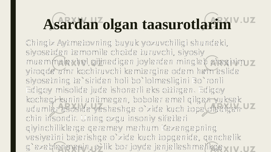 Asardan olgan taasurotlarim Chingiz Aytmatovning buyuk yozuvchiligi shundaki, siyosatdan tamomila chetda turuvchi, siyosiy muammolar hal qilinadigan joylardan minglab chaqirim yiroqda umr kechiruvchi kamtargina odam ham aslida siyosatning ta`siridan holi bo`lolmasligini Bo`ronli Edigey misolida juda ishonarli aks ettirgan. Edigey kechagi kunini unitmagan, bobolar amal qilgan yuksak udumlar asosida yashashga o`zida kuch topa oladigan chin insondir. Uning ezgu insoniy sifatlari qiyinchiliklarga qaramay marhum Kazangapning vasiyatini bajarishga o`zida kuch topganida, qanchalik g`azablanmasin, o`lik bor joyda janjallashmalikga qudrati yetganida, Sobitjonning gap-so`zlariga munosabatida yaqqol ko`rinadi. 