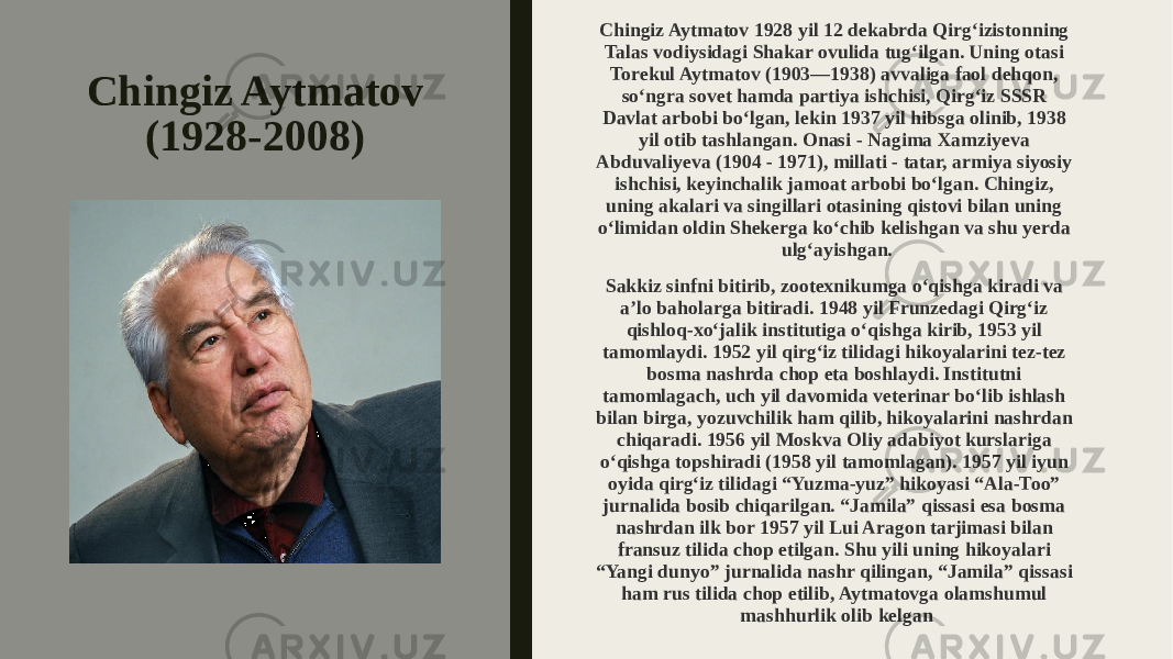 Chingiz Aytmatov (1928-2008) Chingiz Aytmatov 1928 yil 12 dekabrda Qirg‘izistonning Talas vodiysidagi Shakar ovulida tug‘ilgan. Uning otasi Torekul Aytmatov (1903—1938) avvaliga faol dehqon, so‘ngra sovet hamda partiya ishchisi, Qirg‘iz SSSR Davlat arbobi bo‘lgan, lekin 1937 yil hibsga olinib, 1938 yil otib tashlangan. Onasi - Nagima Xamziyeva Abduvaliyeva (1904 - 1971), millati - tatar, armiya siyosiy ishchisi, keyinchalik jamoat arbobi bo‘lgan. Chingiz, uning akalari va singillari otasining qistovi bilan uning o‘limidan oldin Shekerga ko‘chib kelishgan va shu yerda ulg‘ayishgan. Sakkiz sinfni bitirib, zootexnikumga o‘qishga kiradi va a’lo baholarga bitiradi. 1948 yil Frunzedagi Qirg‘iz qishloq-xo‘jalik institutiga o‘qishga kirib, 1953 yil tamomlaydi. 1952 yil qirg‘iz tilidagi hikoyalarini tez-tez bosma nashrda chop eta boshlaydi. Institutni tamomlagach, uch yil davomida veterinar bo‘lib ishlash bilan birga, yozuvchilik ham qilib, hikoyalarini nashrdan chiqaradi. 1956 yil Moskva Oliy adabiyot kurslariga o‘qishga topshiradi (1958 yil tamomlagan). 1957 yil iyun oyida qirg‘iz tilidagi “Yuzma-yuz” hikoyasi “Ala-Too” jurnalida bosib chiqarilgan. “Jamila” qissasi esa bosma nashrdan ilk bor 1957 yil Lui Aragon tarjimasi bilan fransuz tilida chop etilgan. Shu yili uning hikoyalari “Yangi dunyo” jurnalida nashr qilingan, “Jamila” qissasi ham rus tilida chop etilib, Aytmatovga olamshumul mashhurlik olib kelgan 