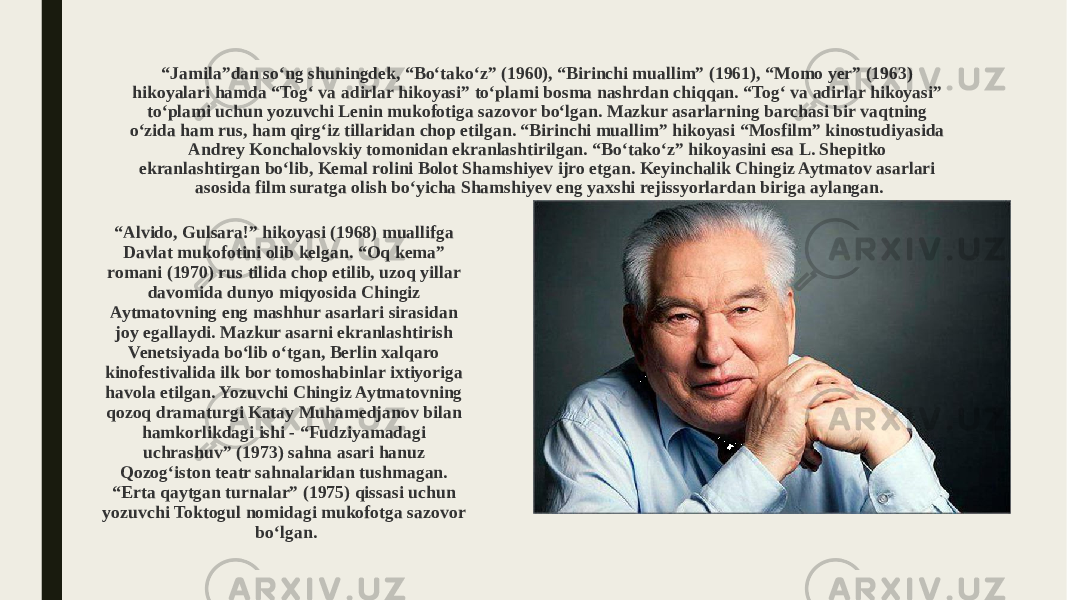 “ Jamila”dan so‘ng shuningdek, “Bo‘tako‘z” (1960), “Birinchi muallim” (1961), “Momo yer” (1963) hikoyalari hamda “Tog‘ va adirlar hikoyasi” to‘plami bosma nashrdan chiqqan. “Tog‘ va adirlar hikoyasi” to‘plami uchun yozuvchi Lenin mukofotiga sazovor bo‘lgan. Mazkur asarlarning barchasi bir vaqtning o‘zida ham rus, ham qirg‘iz tillaridan chop etilgan. “Birinchi muallim” hikoyasi “Mosfilm” kinostudiyasida Andrey Konchalovskiy tomonidan ekranlashtirilgan. “Bo‘tako‘z” hikoyasini esa L. Shepitko ekranlashtirgan bo‘lib, Kemal rolini Bolot Shamshiyev ijro etgan. Keyinchalik Chingiz Aytmatov asarlari asosida film suratga olish bo‘yicha Shamshiyev eng yaxshi rejissyorlardan biriga aylangan. “ Alvido, Gulsara!” hikoyasi (1968) muallifga Davlat mukofotini olib kelgan. “Oq kema” romani (1970) rus tilida chop etilib, uzoq yillar davomida dunyo miqyosida Chingiz Aytmatovning eng mashhur asarlari sirasidan joy egallaydi. Mazkur asarni ekranlashtirish Venetsiyada bo‘lib o‘tgan, Berlin xalqaro kinofestivalida ilk bor tomoshabinlar ixtiyoriga havola etilgan. Yozuvchi Chingiz Aytmatovning qozoq dramaturgi Katay Muhamedjanov bilan hamkorlikdagi ishi - “Fudziyamadagi uchrashuv” (1973) sahna asari hanuz Qozog‘iston teatr sahnalaridan tushmagan. “Erta qaytgan turnalar” (1975) qissasi uchun yozuvchi Toktogul nomidagi mukofotga sazovor bo‘lgan. 